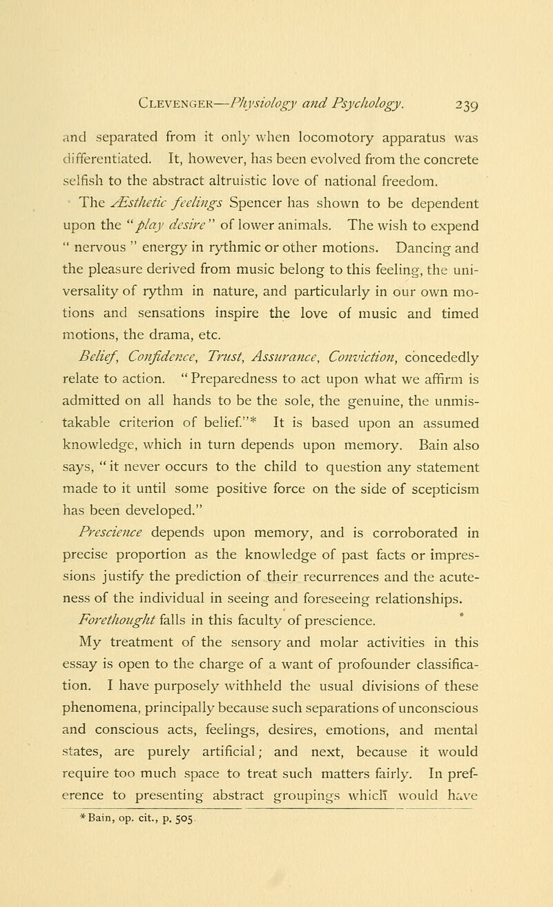 and separated from it only when locomotory apparatus was differentiated. It, however, has been evolved from the concrete selfish to the abstract altruistic love of national freedom. The ^Esthetic feelings Spencer has shown to be dependent upon the play desire  of lower animals. The wish to expend  nervous  energy in rythmic or other motions. Dancing and the pleasure derived from music belong to this feeling, the uni- versality of rythm in nature, and particularly in our own mo- tions and sensations inspire the love of music and timed motions, the drama, etc. Belief, Confidence, Trust, Assurance, Conviction, ebneededly relate to action.  Preparedness to act upon what we affirm is admitted on all hands to be the sole, the genuine, the unmis- takable criterion of belief.* It is based upon an assumed knowledge, which in turn depends upon memory. Bain also says,  it never occurs to the child to question any statement made to it until some positive force on the side of scepticism has been developed. Prescience depends upon memory, and is corroborated in precise proportion as the knowledge of past facts or impres- sions justify the prediction of their recurrences and the acute- ness of the individual in seeing and foreseeing relationships. Forethought falls in this faculty of prescience. My treatment of the sensory and molar activities in this essay is open to the charge of a want of profounder classifica- tion. I have purposely withheld the usual divisions of these phenomena, principally because such separations of unconscious and conscious acts, feelings, desires, emotions, and mental states, are purely artificial; and next, because it would require too much space to treat such matters fairly. In pref- erence to presenting abstract groupings which would have *Bain, op. cit., p. 505.