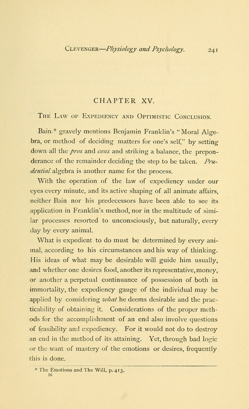 CHAPTER XV. The Law of Expediency and Optimistic Conclusion. Bain* gravely mentions Benjamin Franklin's Moral Alge- bra, or method of deciding matters for one's self, by setting down all the pros and cons and striking a balance, the prepon- derance of the remainder deciding the step to be taken. Pru- dential, algebra is another name for the process. With the operation of the law of expediency under our eyes every minute, and its active shaping of all animate affairs, neither Bain nor his predecessors have been able to see its application in Franklin's method, nor in the multitude of simi- lar processes resorted to unconsciously, but naturally, every day by every animal. What is expedient to do must be determined by every ani- mal, according to his circumstances and his way of thinking. His ideas of what may be desirable will guide him usually, and whether one desires food, another its representative, money, or another a perpetual continuance of possession of both in immortality, the expediency gauge of the individual may be applied by considering what he deems desirable and the prac- ticability of obtaining it. Considerations of the proper meth- ods for the accomplishment of an end also involve questions of feasibility and expediency. For it would not do to destroy an end in the method of its attaining. Yet, through bad logic or the want of mastery of the emotions or desires, frequently this is done. * The Emotions and The Will, p. 413. 16