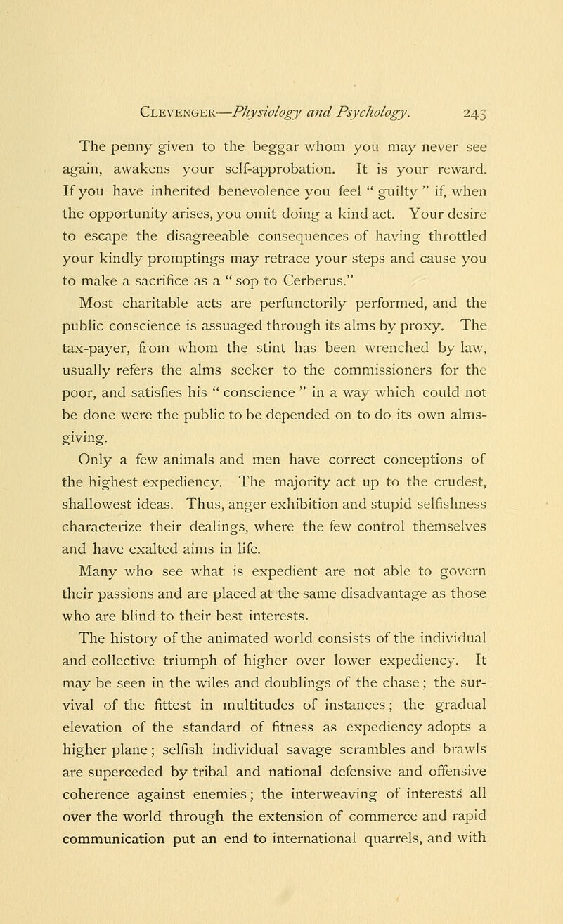 The penny given to the beggar whom you may never see again, awakens your self-approbation. It is your reward. If you have inherited benevolence you feel  guilty  if, when the opportunity arises, you omit doing a kind act. Your desire to escape the disagreeable consequences of having throttled your kindly promptings may retrace your steps and cause you to make a sacrifice as a  sop to Cerberus. Most charitable acts are perfunctorily performed, and the public conscience is assuaged through its alms by proxy. The tax-payer, from whom the stint has been wrenched by law, usually refers the alms seeker to the commissioners for the poor, and satisfies his  conscience  in a way which could not be done were the public to be depended on to do its own alms- giving. Only a few animals and men have correct conceptions of the highest expediency. The majority act up to the crudest, shallowest ideas. Thus, anger exhibition and stupid selfishness characterize their dealings, where the few control themselves and have exalted aims in life. Many who see what is expedient are not able to govern their passions and are placed at the same disadvantage as those who are blind to their best interests. The history of the animated world consists of the individual and collective triumph of higher over lower expediency. It may be seen in the wiles and doublings of the chase; the sur- vival of the fittest in multitudes of instances; the gradual elevation of the standard of fitness as expediency adopts a higher plane; selfish individual savage scrambles and brawls are superceded by tribal and national defensive and offensive coherence against enemies; the interweaving of interests' all over the world through the extension of commerce and rapid communication put an end to international quarrels, and with