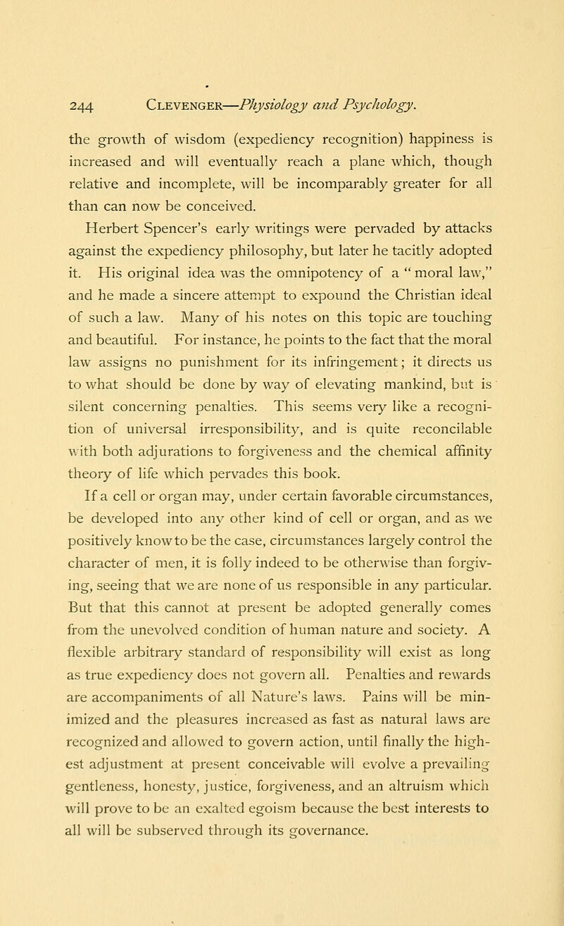 the growth of wisdom (expediency recognition) happiness is increased and will eventually reach a plane which, though relative and incomplete, will be incomparably greater for all than can now be conceived. Herbert Spencer's early writings were pervaded by attacks against the expediency philosophy, but later he tacitly adopted it. His original idea was the omnipotency of a  moral law, and he made a sincere attempt to expound the Christian ideal of such a law. Many of his notes on this topic are touching and beautiful. For instance, he points to the fact that the moral law assigns no punishment for its infringement; it directs us to what should be done by way of elevating mankind, but is silent concerning penalties. This seems very like a recogni- tion of universal irresponsibility, and is quite reconcilable with both adjurations to forgiveness and the chemical affinity theory of life which pervades this book. If a cell or organ may, under certain favorable circumstances, be developed into any other kind of cell or organ, and as we positively know to be the case, circumstances largely control the character of men, it is folly indeed to be otherwise than forgiv- ing, seeing that we are none of us responsible in any particular. But that this cannot at present be adopted generally comes from the unevolved condition of human nature and society. A flexible arbitrary standard of responsibility will exist as long as true expediency does not govern all. Penalties and rewards are accompaniments of all Nature's laws. Pains will be min- imized and the pleasures increased as fast as natural laws are recognized and allowed to govern action, until finally the high- est adjustment at present conceivable will evolve a prevailing gentleness, honesty, justice, forgiveness, and an altruism which will prove to be an exalted egoism because the best interests to all will be subserved through its governance.