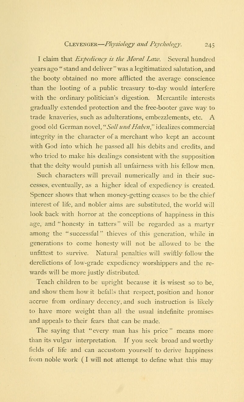 I claim that Expediency is the Moral Law. Several hundred years ago stand and deliver was a legitimatized salutation, and the booty obtained no more afflicted the average conscience than the looting of a public treasury to-day would interfere with the ordinary politician's digestion. Mercantile interests gradually extended protection and the free-booter gave way to trade knaveries, such as adulterations, embezzlements, etc. A good old German novel, Soil tend JPaden, idealizes commercial integrity in the character of a merchant who kept an account with God into which he passed all his debits and credits, and who tried to make his dealings consistent with the supposition that the deity would punish all unfairness with his fellow men. Such characters will prevail numerically and in their suc- cesses, eventually, as a higher ideal of expediency is created. Spencer shows that when money-getting ceases to be the chief interest of life, and nobler aims are substituted, the world will look back with horror at the conceptions of happiness in this age, and honesty in tatters will be regarded as a martyr among the successful thieves of this generation, while in generations to come honesty will not be allowed to be the unfittest to survive. Natural penalties will swiftly follow the derelictions of low-grade expediency worshippers and the re- wards will be more justly distributed. Teach children to be upright because it is wisest so to be, and show them how it befalls that respect, position and honor accrue from ordinary decency, and such instruction is likely to have more weight than all the usual indefinite promises and appeals to their fears that can be made. The saying that every man has his price means more than its vulgar interpretation. If you seek broad and worthy fields of life and can accustom yourself to derive happiness from noble work (I will not attempt to define what this may