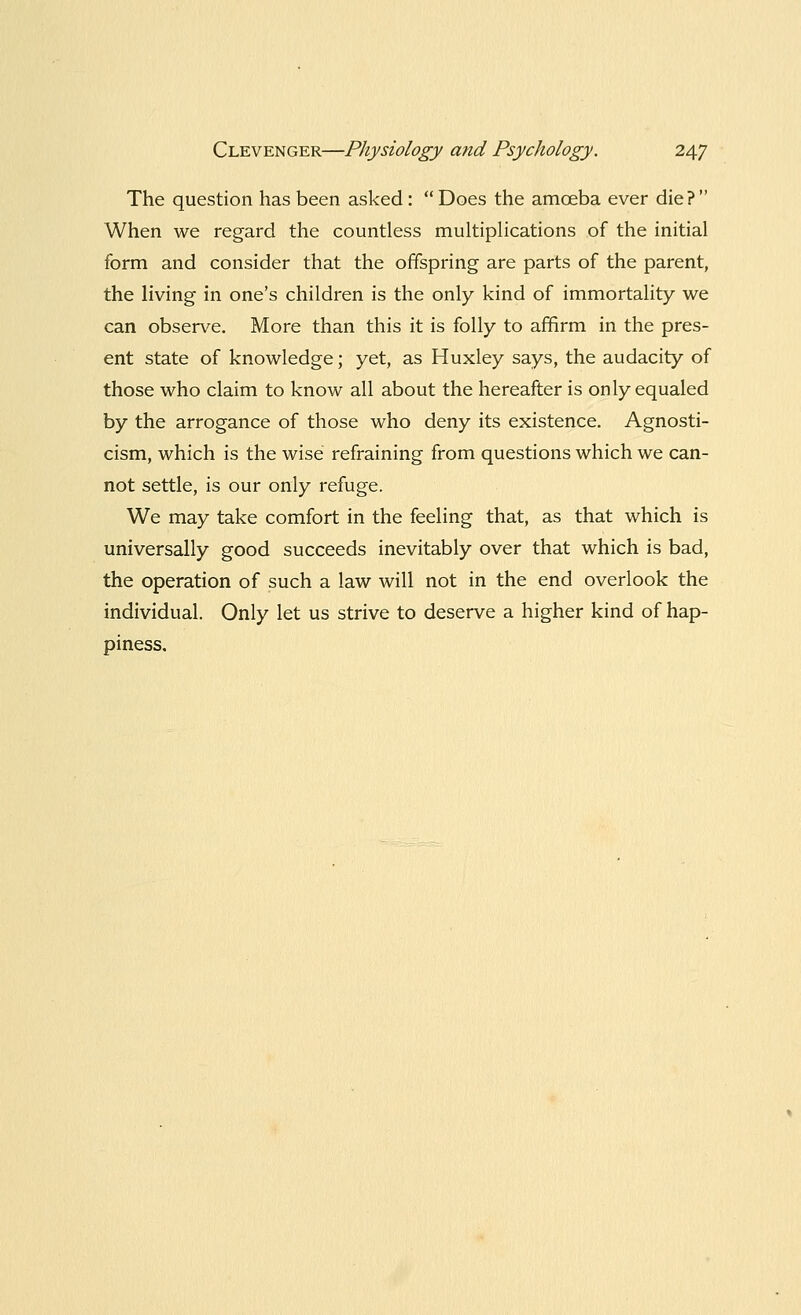 The question has been asked : Does the amceba ever die? When we regard the countless multiplications of the initial form and consider that the offspring are parts of the parent, the living in one's children is the only kind of immortality we can observe. More than this it is folly to affirm in the pres- ent state of knowledge; yet, as Huxley says, the audacity of those who claim to know all about the hereafter is only equaled by the arrogance of those who deny its existence. Agnosti- cism, which is the wise refraining from questions which we can- not settle, is our only refuge. We may take comfort in the feeling that, as that which is universally good succeeds inevitably over that which is bad, the operation of such a law will not in the end overlook the individual. Only let us strive to deserve a higher kind of hap- piness.