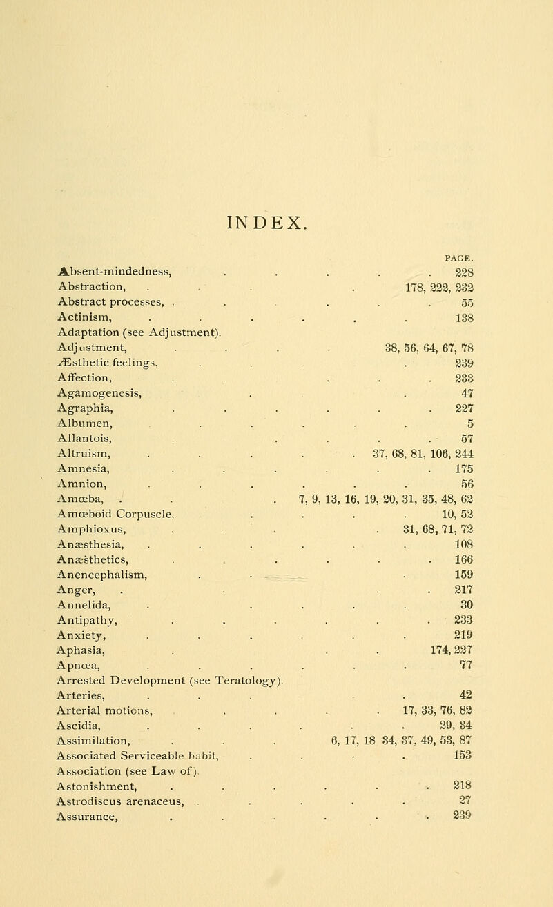 INDEX. PAGE. Absent-mindedness, 228 Abstraction, 178, 222, 232 Abstract processes, . 55 Actinism, .... 138 Adaptation (see Adjustment). Adjustment, 38, 56, 64, 67, 78 ^Esthetic feelings. 239 Affection, 233 Agamogenesis, 47 Agraphia, 227 Albumen, 5 Allantois, 57 Altruism, .... 37, 68, 81, 106, 244 Amnesia, 175 Amnion, .... 56 Amoeba, . . . 7, 9, 13, 16, 19, 20, 31, 35, 48, 62 Amoeboid Corpuscle, 10, 52 Amphioxus, 31, 68, 71, 72 Anaesthesia, .... 108 Anaesthetics, 166 Anencephalism, 159 Anger, 217 Annelida, 30 Antipathy, 233 Anxiety, .... 219 Aphasia, 174, 227 Apncea, .... 77 Arrested Development (see Teratology). Arteries, 42 Arterial motions, 17, 33, 76, 82 Ascidia, .... 29, 34 Assimilation, 6, 17, 18 34, 37, 49, 53, 87 Associated Serviceable habit, 153 Association (see Law of). Astonishment, 218 Astrodiscus arenaceus, . ■ 27 Assurance, 239