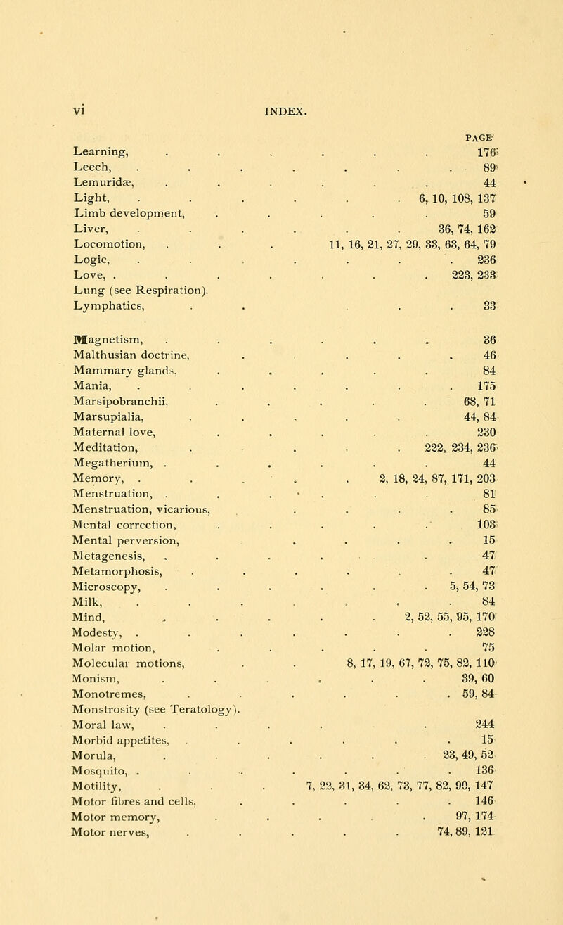 Learning, Leech, Lemuridje, Light, Limb development, Liver, Locomotion, Logic, Love, . Lung (see Respiration). Lymphatics, PAGE 176' . 89> . • 44 . 6,10, 108, 137 59 36, 74, 162 11, 16,21,27, 29, 33,63,64,79 236 223, 233 33 Magnetism, Malthusian doctrine, Mammary glands, Mania, Marsipobranchii, Marsupialia, Maternal love, Meditation, Megatherium, . Memory, Menstruation, . Menstruation, vicarious, Mental correction, Mental perversion, Metagenesis, Metamorphosis, Microscopy, Milk, Mind, Modesty, Molar motion, Molecular motions, Monism, Monotremes, Monstrosity (see Teratology). Moral law, Morbid appetites, Morula, Mosquito, . Motility, Motor fibres and cells, Motor memory, Motor nerves, . 36 46 84 175 68, 71 44, 84- 230 222, 234, 23fr 44 2, 18, 24, 87, 171, 203 81 85 103> 15 47 47 5, 54, 73 84 2, 52 55, 95, 170 228 75 8, 17, 19, 67, 72 75, 82, 110 . 39,60 . 59,84 244 15 23, 49, 52 136 7, 22, 81, 34, 62, 73, 77, 82, 90, 147 146 . 97, 174 . 74,89, 121