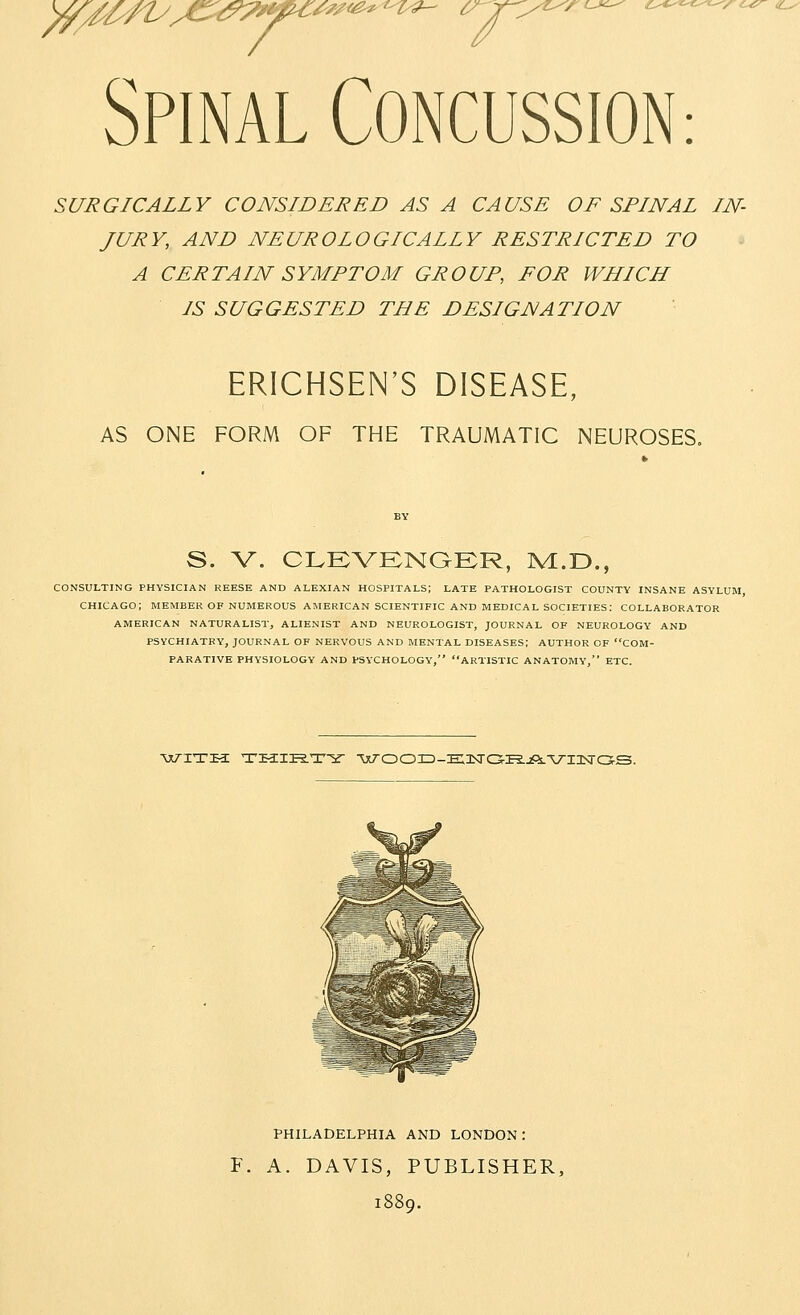 ^//^nyy€:^^^^yy^'^'^^-^'^ ^r> Spinal CONCUSSION: SURGICALLY CONSIDERED AS A CAUSE OF SPINAL IN- JURY, AND NEUROLOGICALLY RESTRICTED TO A CERTAIN SYMPTOM GROUP, FOR WHICH IS SUGGESTED THE DESIGNATION ERICHSEN'S DISEASE, AS ONE FORM OF THE TRAUMATIC NEUROSES. S. V. CLEVKNGER, M.D., CONSULTING PHYSICIAN REESE AND ALEXIAN HOSPITALS; LATE PATHOLOGIST COUNTY INSANE ASYLUM, CHICAGO; MEMBER OF NUMEROUS AMERICAN SCIENTIFIC AND MEDICAL SOCIETIES: COLLABORATOR AMERICAN NATURALIST, ALIENIST AND NEUROLOGIST, JOURNAL OF NEUROLOGY AND PSYCHIATRY, JOURNAL OF NERVOUS AND MENTAL DISEASES; AUTHOR OF COM- PARATIVE PHYSIOLOGY AND PSYCHOLOGY, ARTISTIC ANATOMY, ETC. ■«;^iTsa: Tsa:iP2.T^^- ^xT-ooxD-E.oiTCS-iR.jft.'viasro-s. PHILADELPHIA AND LONDON: F. A. DAVIS, PUBLISHER, 1889.