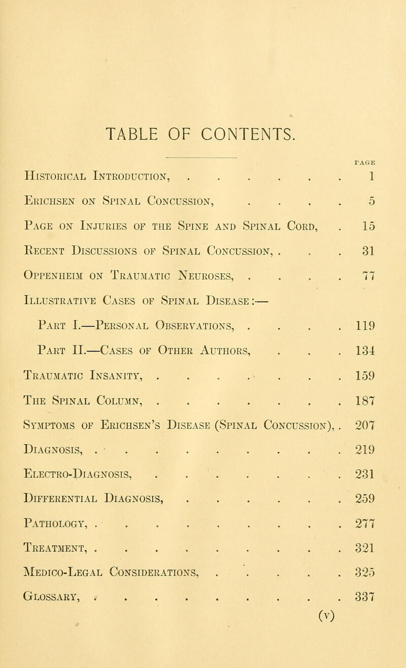 TABLE OF CONTENTS. Historical Introduction, ...... 1 Erichsen on Spinal Concussion, .... 5 Page on Injuries of the Spine and Spinal Cord, . 15 Recent Discussions of Spinal Concussion, . . .31 Oppenheim on Traumatic Neuroses, .... 77 Illustrative Cases of Spinal Disease:-— Part I.—Personal Observations, . . . .119 Part IL—Cases of Other Authors, , . .131 Traumatic Insanity, . . . .^ . . .159 The Spinal Column, 187 Symptoms of Erichsen's Disease (Spinal Concussion), . 207 Diagnosis, . ■ 219 Electro-Diagnosis, .231 Differential Diagnosis, .259 Pathology, . , , 277 Treatment, 321 Medico-Legal Considerations, . . . . . 325 Glossary, 337