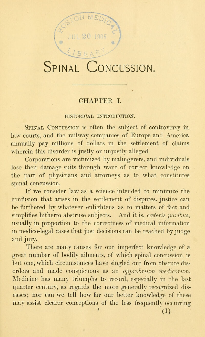 is. Spinal Concussion. CHAPTER I. HISTORICAL INTRODUCTION. Spinal Concussion is often the subject of controversy in law courts, and the railway companies of Europe and America annually pay millions of dollars in the settlement of claims wherein this disorder is justly or unjustly alleged. Corporations are victimized by malingerers, and individuals lose their damage suits through want of correct knowledge on the part of physicians and attorneys as to what constitutes spinal concussion. If we consider law as a science intended to minimize the confusion that arises in the settlement of disputes, justice can be furthered by whatever enlightens as to matters of fact and simplifies hitherto abstruse subjects. And it is, cceteris iKtrihus, usually in proportion to the correctness of medical information in medico-legal cases that just decisions can be reached by judge and jury. There are many causes for our imperfect knowledge of a great number of bodily ailments, of which spinal concussion is but one, which circumstances have singled out from obscure dis- orders and made conspicuous as an opi^rohrium medicorum. Medicine has many triumphs to record, especially in the last quarter century, as regards the more generally recognized dis- eases; nor can we tell how far our better knowledge of these may assist clearer conceptions of the less frequently occurring