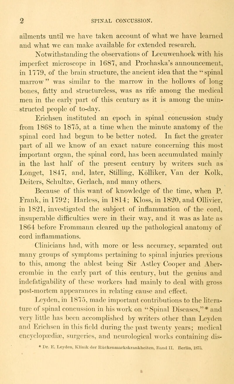 ailments until we have taken account of what ^ye have learned and what we can make available for extended research. Notwithstanding the observations of Leeuwenhoek with liis imperfect microscope in 1687, and Prochaska's announcement, in 1779, of the brain structure, the ancient idea that the spinal marrow was similar to the marrow in the hollows of long- bones, fatty and structureless, was as rife among the medical men in the early part of this century as it is among the unin- structed people of to-day. Erichsen instituted an epoch in spinal concussion study from 1868 to 1875, at a time when the minute anatomy of the spinal cord had begun to be better noted. In fact the greater part of all we know of an exact nature concerning this most important organ, the spinal cord, has been accumulated mainly in the last half of the present century by writers such as Longet, 184:7, and, later, Stilling, KoUiker, Van der Kolk, Deiters, Schultze, Gerlach, and many others. Because of this want of knowledge of the time, when P. Frank, in 1792; Harless, in 1814; Kloss, in 1820, and Ollivier, in 1821, investigated the subject of inflammation of the cord, insuperable difficulties were in their way, and it was as late as 1864 before Frommann cleared up the pathological anatomy of cord inflammations. Clinicians had, with more or less accuracy, separated out many groups of symptoms pertaining to spinal injuries previous to this, among the ablest being Sir Astley Cooper and Aber- crombie in the early part of this century, but the genius and indcfntigability of these workers had mainly to deal with gross post-mortem appearances in relating cause and effect. Leyden, in 1875, made important contributions to the litera- ture of spinal concussion in his work on S])inal Diseases,* and very httlo lias been accom])lisli(Hl by writers other than TiOyden and Erichsen in this field during the past twenty years; medical encyclopoediae, surgeries, and neurological works containing dis-