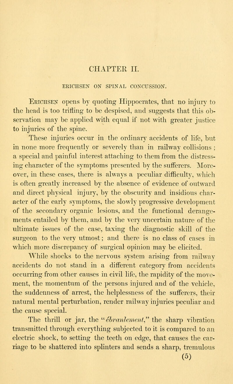 CHAPTER II. ERICHSEN ON SPINAL CONCUSSION. Erichsen opens by quoting Hippocrates, that no injury to the head is too trifling to be despised, and suggests that this ob- servation may be apphed with equal if not with greater justice to injuries of the spine. These injuries occur in the ordinary accidents of Hfe, but in none more frequently or severely than in railway collisions ; a special and painful interest attaching to them from the distress- ing character of the symptoms presented by the sufferers. More- over, in these cases, there is always a peculiar difficulty, which is often greatly increased by the absence of evidence of outward and direct physical injury, by the obscurity and insidious char- acter of the early symptoms, the slowly progressive development of the secondary organic lesions, and the functional derange- ments entailed by them, and by the very uncertain nature of the ultimate issues of the case, taxing the diagnostic skill of the surgeon to the very utmost; and there is no class of cases in which more discrepancy of surgical opinion may be elicited. While shocks to the nervous system arising from railway accidents do not stand in a different category from accidents occurring from other causes in civil life, the rapidity of the move- ment, the momentum of the persons injured and of the vehicle, the suddenness of arrest, the helplessness of the sufferers, their natural mental perturbation, render railway injuries peculiar and the cause special. The thrill or jar, the '•'• ehranlement^'' the sharp vibration transmitted through everything subjected to it is compared to an electric shock, to setting the teeth on edge, that causes the car- riage to be shattered into splinters and sends a sharp, tremulous