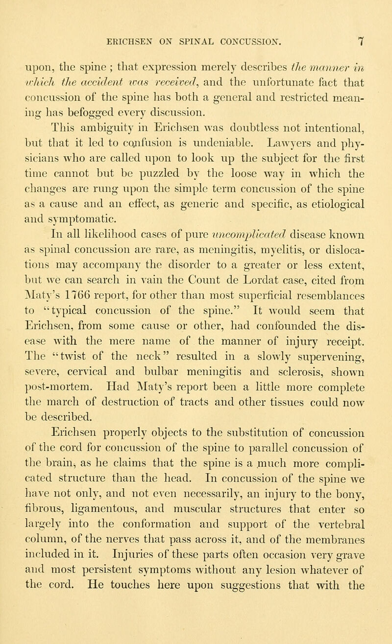 upon, the spine ; that expression merely describes tlie manner in wliicli the accident loas received^ and the unfortunate fact that concussion of the spine has both a general and restricted mean- ing has befogged every discussion. This ambiguity in Erichsen was doubtless not intentional, but that it led to cctnfusion is undeniable. Lawyers and phy- sicians who are called upon to look up the subject for the first time cannot but be puzzled by the loose way in which the changes are rung upon the simple term concussion of the spine as a cause and an effect, as generic and specific, as etiological and symptomatic. In all likelihood cases of pure uncomplicated disease known as spinal concussion are rare, as meningitis, myelitis, or disloca- tions may accompany the disorder to a greater or less extent, but we can search in vain the Count de Lordat case, cited from Maty's 1766 report, for other than most superficial resemblances to typical concussion of the spine. It would seem that Erichsen, from some cause or other, had confounded the dis- ease with the mere name of the manner of injury receipt. The twist of the neck resulted in a slowly supervening, severe, cervical and bulbar meningitis and sclerosis, shown post-mortem. Had Maty's report been a little more complete the march of destruction of tracts and other tissues could now be described. Erichsen properly objects to the substitution of concussion of the cord for concussion of the spine to parallel concussion of the brain, as he claims that the spine is a much more compli- cated structure than the head. In concussion of the spine we have not only, and not even necessarily, an injury to the bony, fibrous, ligamentous, and muscular structures that enter so largely into the conformation and support of the vertebral column, of the nerves that pass across it, and of the membranes included in it. Injuries of these parts often occasion very grave and most persistent symptoms without any lesion whatever of the coi'd. He touches here upon suggestions that with the