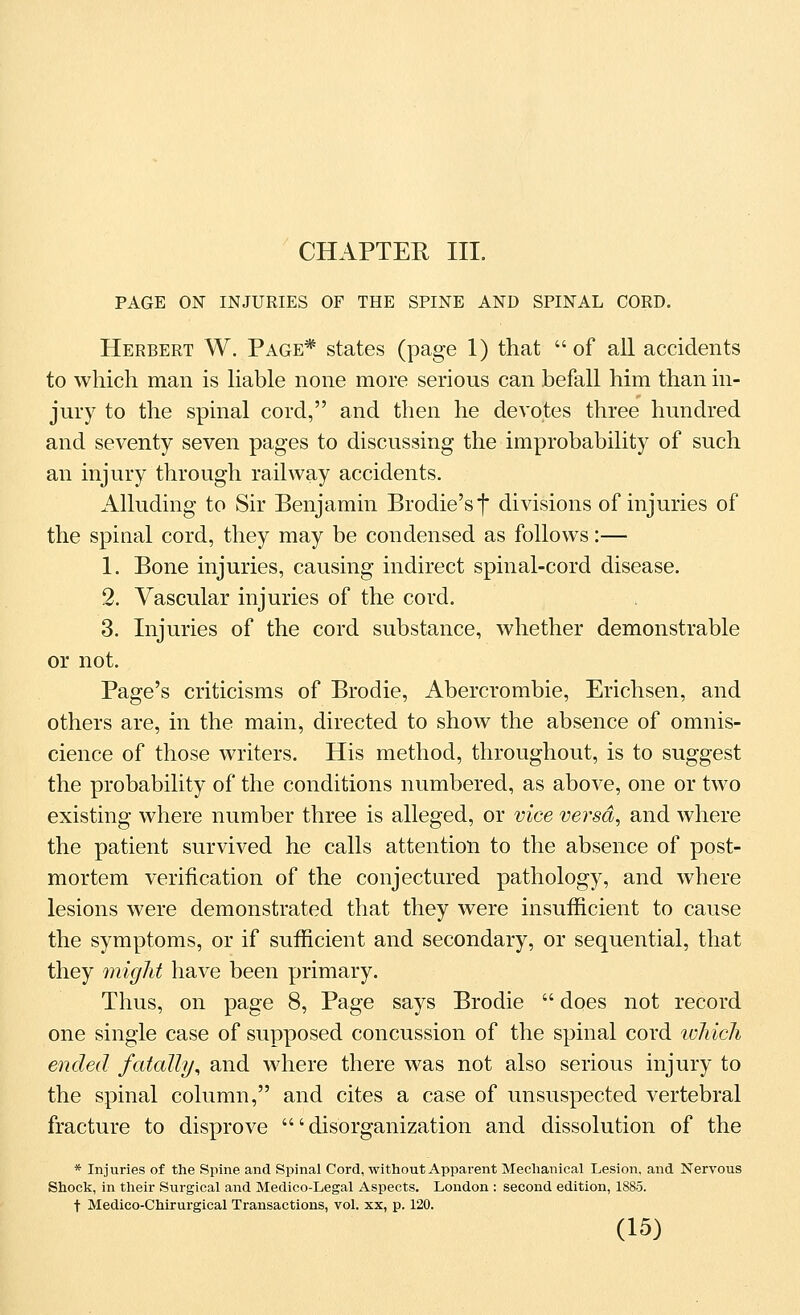 CHAPTER III. PAGE ON INJURIES OF THE SPINE AND SPINAL CORD. Herbert W. Page* states (page 1) that of all accidents to which man is liable none more serious can befall him than in- jury to the spinal cord, and then he devotes three hundred and seventy seven pages to discussing the improbability of such an injury through railway accidents. Alluding to Sir Benjamin Brodie'st divisions of injuries of the spinal cord, they may be condensed as follows:— 1. Bone injuries, causing indirect spinal-cord disease. 2. Vascular injuries of the cord. 3. Injuries of the cord substance, whether demonstrable or not. Page's criticisms of Brodie, Abercrombie, Erichsen, and others are, in the main, directed to show the absence of omnis- cience of those writers. His method, throughout, is to suggest the probability of the conditions numbered, as above, one or two existing where number three is alleged, or vice versd^ and where the patient survived he calls attention to the absence of post- mortem verification of the conjectured pathology, and where lesions were demonstrated that they were insufficient to cause the symptoms, or if sufficient and secondary, or sequential, that they might have been primary. Thus, on page 8, Page says Brodie  does not record one single case of supposed concussion of the spinal cord lohich ended fatally^ and where there was not also serious injury to the spinal column, and cites a case of unsuspected vertebral fracture to disprove 'disorganization and dissolution of the * Injuries of the Spine and Spinal Cord, without Apparent Mechanical Lesion, and Nervous Shock, in their Surgical and Medico-Legal Aspects. London : second edition, 1885. t Medico-Chirurgical Transactions, vol. xx, p. 120.