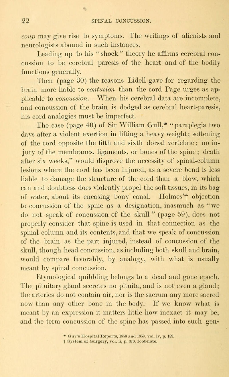 coup may give rise to symptoms. The writings of alienists and neurologists abound in such instances. Leading up to his shock theory he affirms cerebral con- cussion to be cerebral paresis of the heart and of the bodily functions generally. Then (page 30) the reasons Lidell gave for regarding the brain more liable to contusion than the cord Page urges as ap- plicable to concussion. When his cerebral data are incomplete, and concussion of the brain is dodged as cerebral heart-paresis, his cord analogies must be imperfect. The case (page 40) of Sir William Gull,* paraplegia two days after a violent exertion in lifting a heavy weight; sollening of the cord opposite the fifth and sixth dorsal vertebrae; no in- jury of the membranes, ligaments, or bones of the spine; death after six weeks, would disprove the necessity of spinal-column lesions where the cord has been injured, as a severe bend is less liable to damage the structure of the cord than a bloAv, which can and doubtless does violently propel the soft tissues, in its bag of water, about its encasing bony canal. Holmes'f objection to concussion of the spine as a designation, inasmuch as we do not speak of concussion of the skull  (page 59), does not properly consider that spine is used in that connection as the spinal column and its contents, and that we spealv of concussion of the brain as the part injured, instead of concussion of the skull, though head concussion, as including both skull and brain, would compare favorably, by analogy, with what is usually meant by spinal concussion. Etymological (piibbling belongs to a dead and gone epoch. The pituitary gland secretes no pituita, and is not even a gland; the arteries do not contain air, nor is the sacrum any more sacred now than any other bone in the body. If we know wliat is meant by an expression it matters little how inexact it may be, and the term concussion of the spine has passed into such gen- * Ouy's Ilosiiital Reports, \m\ and ISW, vol. iv, p. 189. t System of Surgery, vol. ii, p. 370, foot-note.