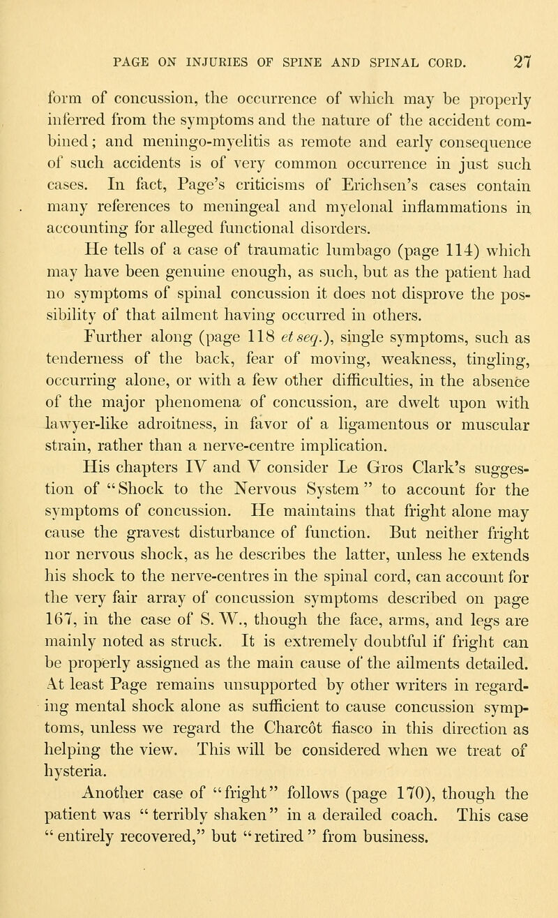 form of concussion, the occurrence of which may be properly inferred from the symptoms and the nature of the accident com- bined ; and meningo-myelitis as remote and early consequence of such accidents is of very common occurrence in just such cases. In fact, Page's criticisms of Erichsen's cases contain many references to meningeal and myelonal inflammations in accounting for alleged functional disorders. He tells of a case of traumatic lumbago (page 114) which may have been genuine enough, as such, but as the patient had no symptoms of spinal concussion it does not disprove the pos- sibility of that ailment having occurred in others. Further along (page 118 etseq.)^ single symptoms, such as tenderness of the back, fear of moving, weakness, tingling, occurring alone, or with a few other difficulties, in the absence of the major phenomena of concussion, are dwelt upon with lawyer-like adroitness, in favor of a ligamentous or muscular strain, rather than a nerve-centre implication. His chapters IV and V consider Le Gros Clark's sugges- tion of  Shock to the Nervous System  to account for the symptoms of concussion. He maintains that fright alone may cause the gravest disturbance of function. But neither fright nor nervous shock, as he describes the latter, unless he extends his shock to the nerve-centres in the spinal cord, can account for the very fair array of concussion symptoms described on page 167, in the case of S. W., though the face, arms, and legs are mainly noted as struck. It is extremely doubtful if fright can be properly assigned as the main cause of the ailments detailed. A.t least Page remains unsupported by other writers in regard- ing mental shock alone as sufficient to cause concussion symp- toms, imless we regard the Charcot fiasco in this direction as helping the view. This will be considered when we treat of hysteria. Another case of fright follows (page 170), though the patient was terribly shaken in a derailed coach. This case entirely recovered, but retired from business.