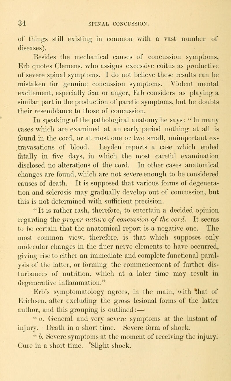 of things still existing in common with a vast number of diseases). Besides the mechanical causes of concussion symptoms, Erb quotes Clemens, who assigns excessive coitus as productive of severe spinal symptoms. I do not believe these results can be mistaken for genuine concussion symptoms. Violent mental excitement, especially fear or anger, Erb considers as playing a similar part in the production of paretic symptoms, but he doubts their resemblance to those of concussion. In speaking of the pathological anatomy he says:  In many cases which are examined at an early period nothing at all is found in the cord, or at most one or two small, unimportant ex- travasations of blood. Leyden reports a case which ended fatally in five days, in which the most careful examination disclosed no alterations of the cord. In other cases anatomical changes are found, which are not severe enough to be considered causes of death. It is supposed that various forms of degenera- tion and sclerosis may gradually develop out of concussion, but this is not determined with sufficient precision. It is rather rash, therefore, to entertain a decided opinion regarding the proper nature of concussion of the cord. It seems to be certain that the anatomical report is a negative one. The most common view, therefore, is that which supposes only molecular changes in the finer nerve elements to have occurred, giving rise to either an immediate and complete functional paral- ysis of the latter, or forming the commencement of further dis- turbances of nutrition, which at a later time may result in degenerative inflammation. Erb's symptomatology agrees, in the main, with That of Erichsen, after excluding the gross lesional forms of the latter author, and this grouping is outlined:—■  a. General and very severe symptoms at the instant of injury. ]^eath in a short time. Severe form of shock.  h. Severe symptoms at the moment of receiving the injury. Cure in a short time. 'Slight shock.