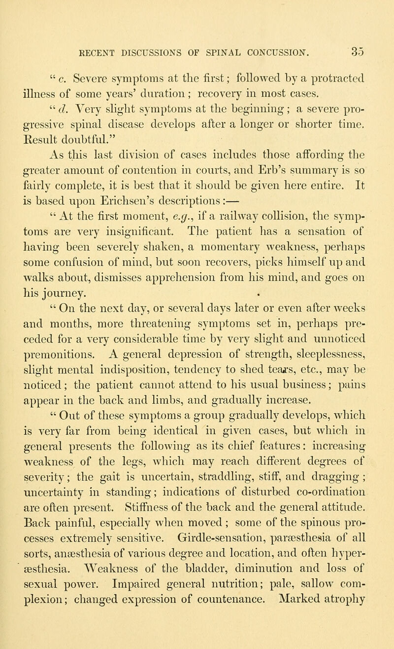  c. Severe symptoms at the first; followed by a protracted illness of some years' duration ; recovery in most cases.  d. Very slight symptoms at the beginning; a severe pro- gressive spinal disease develops after a longer or shorter time. Result doubtful. As this last division of cases includes those afibrding the greater amount of contention in courts, and Erb's summary is so fairly complete, it is best that it should be given here entire. It is based upon Erichsen's descriptions :—  At the first moment, e.g.^ if a railway collision, the symp- toms are very insignificant. The patient has a sensation of having been severely shaken, a momentary weakness, perhaps some confusion of mind, but soon recovers, picks himself up and walks about, dismisses apprehension from his mind, and goes on his journey,  On the next day, or several days later or even after weeks and months, more threatening symptoms set in, perhaps pre- ceded for a very considerable time by very slight and unnoticed premonitions. A general depression of strength, sleeplessness, slight mental indisposition, tendency to shed teajrs, etc., may be noticed; the patient cannot attend to his usual business; pains appear in the back and limbs, and gradually increase.  Out of these symptoms a group gradually develops, which is very far from being identical in given cases, but which in geneml presents the following as its chief features: increasing weakness of the legs, which may reach difterent degrees of severity; the gait is uncertain, straddling, stiff, and dragging; uncertainty in standing; indications of disturbed co-ordination are often present. Stiffiiess of the back and the general attitude. Back painful, especially when moved ; some of the spinous pro- cesses extremely sensitive. Girdle-sensation, parsesthesia of all sorts, anaesthesia of various degree and location, and often hyper- sesthesia. Weakness of the bladder, diminution and loss of sexual power. Impaired general nutrition; pale, sallow com- plexion; changed expression of countenance. Marked atrophy