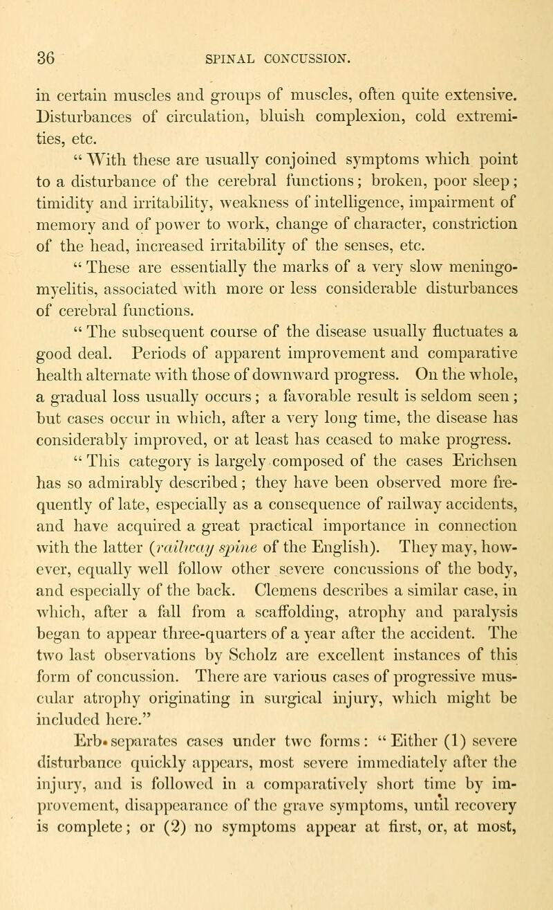 in certain muscles and groups of muscles, often quite extensive. Disturbances of circulation, bluish complexion, cold extremi- ties, etc.  With these are usually conjoined symptoms which point to a disturbance of the cerebral functions; broken, poor sleep; timidity and irritability, weakness of intelligence, impairment of memory and of power to work, change of character, constriction of the head, increased irritability of the senses, etc.  These are essentially the marks of a very slow meningo- myelitis, associated with more or less considerable disturbances of cerebral functions.  The subsequent course of the disease usually fluctuates a good deal. Periods of apparent improvement and comparative health alternate with those of downward progress. On the whole, a gradual loss usually occurs; a favorable result is seldom seen; but cases occur in which, after a very long time, the disease has considerably improved, or at least has ceased to make progress.  This category is largely composed of the cases Erichsen has so admirably described; they have been observed more fre- quently of late, especially as a consequence of railway accidents, and have acquired a great practical importance in connection with the latter {railway spine of the English). They may, how- ever, equally well follow other severe concussions of the body, and especially of the back. Clemens describes a similar case, in which, after a fall from a scafl'olding, atrophy and paralysis began to appear three-quarters of a year after the accident. The two last observations by Scholz are excellent instances of this form of concussion. There are various cases of progressive mus- cular atrophy originating in surgical injury, which might be included here. Erb«separates cases under two forms: Either (1) severe disturbance quickly appears, most severe immediately after the injury, and is followed in a comparatively short time by im- provement, disappearance of tlio grave symptoms, until recovery is complete; or (2) no symptoms appear at first, or, at most,