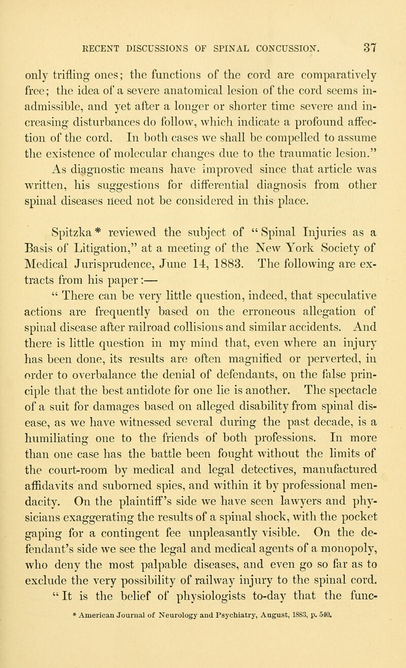 only trifling ones; the functions of the cord are comparatively- free ; the idea of a severe anatomical lesion of the cord seems in- admissible, and yet after a longer or shorter time severe and in- creasing disturbances do follow, which indicate a profound affec- tion of the cord. In both cases we shall be compelled to assume the existence of molecular changes due to the traumatic lesion. As diagnostic means have improved since that article was written, his suggestions for difl'erential diagnosis from other spinal diseases need not be considered in this place. Spitzka * reviewed the subject of  Spinal Injuries as a Basis of Litigation, at a meeting of the New York Society of Medical Jurisprudence, June 14, 1883. The following are ex- tracts from his paper:—  There can be very little question, indeed, that speculative actions are frequently based on the erroneous allegation of spinal disease after railroad collisions and similar accidents. And there is little question in my mind that, even where an injury has been done, its results are often magnified or perverted, in order to overbalance the denial of defendants, on the false prin- ciple that the best antidote for one lie is another. The spectacle of a suit for damages based on alleged disability from spinal dis- ease, as we have witnessed several during the past decade, is a humiliating one to the friends of both professions. In more than one case has the battle been fought without the limits of the court-room by medical and legal detectives, manufactured affidavits and suborned spies, and within it by professional men- dacity. On the plaintiff's side we have seen lawyers and phy- sicians exaggerating the results of a spinal shock, with the pocket gaping for a contingent fee unpleasantly visible. On the de- fendant's side we see the legal and medical agents of a monopoly, who deny the most palpable diseases, and even go so far as to exclude the very possibility of railway injury to the spinal cord. It is the belief of physiologists to-day that the func- * American Journal of Neurology and Psychiatry, August, 1883, p. 540.