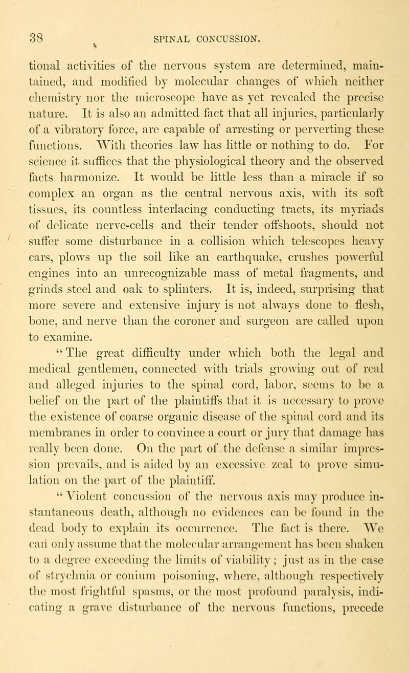 tional activities of the nervous system are determined, main- tained, and modified by molecular changes of which neither chemistry nor the microscope have as yet revealed the precise nature. It is also an admitted fact that all injuries, particularly of a vibratory force, are capable of arresting or perverting these functions. With theories law has little or nothing to do. For science it suffices that the physiological theory and the observed facts harmonize. It would be little less than a miracle if so complex an organ as the central nervous axis, with its soft tissues, its countless interlacing conducting tracts, its myriads of delicate nerve-cells and their tender offshoots, should not suffer some disturbance in a collision which telescopes heavy cars, plows up the soil like an earthquake, crushes powerful engines into an unrecognizable mass of metal fragments, and grinds steel and oak to splinters. It is, indeed, surprising that more severe and extensive injury is not always done to flesh, bone, and nerve than the coroner and surgeon are called upon to examine.  The great difficulty under which both the legal and medical gentlemen, connected with trials growing out of real and alleged injuries to the spinal cord, labor, seems to be a belief on the part of the plaintiffs that it is necessary to prove the existence of coarse organic disease of the spinal cord and its membranes in order to convince a court or jury that damage has really been done. On the part of the defense a similar impres- sion prevails, and is aided by an excessive zeal to prove simu- lation on the part of the plaintiff.  Violent concussion of the nervous axis may produce in- stantaneous death, although no evidences can be found in the dead body to explain its occurrence. Tlie flict is there. We caii only assume that the molecular arrangement has been shaken to a degree exceeding the limits of viability; just as in the case of strychnia or conium poisoning, wlicre, although respectively the most friglitful spasms, or tlic most proibund paralysis, indi- cating a grave disturbance of the nervous functions, precede