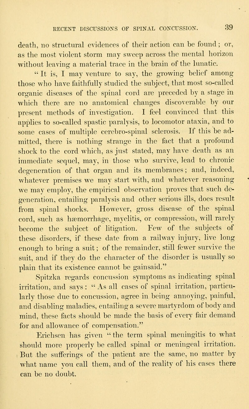 death, no structural evidences of their action can be found; or, as the most violent storm may sweep across the mental horizon without leaving a material trace in the brain of the lunatic.  It is, I may venture to say, the growing belief among those who have faithfully studied the subject, that most so-called organic diseases of the spinal cord are preceded by a stage in which there are no anatomical changes discoverable by our present methods of investigation. I feel convinced that this applies to so-called spastic paralysis, to locomotor ataxia, and to some cases of multiple cerebro-spinal sclerosis. If this be ad- mitted, there is nothing strange in the fact that a profound shock to the cord which, as just stated, may have death as an immediate sequel, may, in those who survive, lead to chronic degeneration of that organ and its membranes; and, indeed, whatever premises we may start with, and whatever reasoning we may employ, the empirical observation proves that such de- generation, entailing paralysis and other serious ills, does result from spinal shocks. However, gross disease of the spinal cord, such as haemorrhage, myelitis, or compression, will rarely become the subject of litigation. Few of the subjects of these disorders, if these date from a railway injury, live long enough to bring a suit; of the remainder, still fewer survive the suit, and if they do the character of the disorder is usually so plain that its existence cannot be gainsaid. Spitzka regards concussion symptoms as indicating spinal irritation, and says : As all cases of spinal irritation, particu- larly those due to concussion, agree in being annoying, painful, and disabling maladies, entaihng a severe martyrdom of body and mind, these facts should be made the basis of every fair demand for and allowance of compensation. Erichsen has given  the term spinal meningitis to what should more properly be called spinal or meningeal irritation. I But the sufferings of the patient are the same, no matter by what name you call them, and of the reality of his cases there can be no doubt.