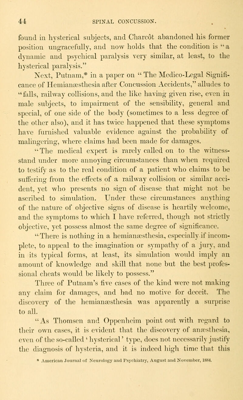 found ill hysterical subjects, and Charcot abandoned his former position ungracefully, and now holds that the condition is  a dynamic and psychical paralysis very similar, at least, to the hysterical paralysis. Next, Putnam,* in a paper on  The Medico-Legal Signifi- cance of Hemiansesthesia after Concussion Accidents, alludes to  falls, railway collisions, and the like having given rise, even in male subjects, to impairment of the sensibility, general and special, of one side of the body (sometimes to a less degree of the other also), and it has twice happened that these symptoms have furnished valuable evidence against the probability of malingering, where claims had been made for damages. The medical expert is rarely called on to the witness- stand under more annoying circumstances than when required to testify as to the real condition of a patient who claims to be suffering from the effects of a railway collision or similar acci- dent, yet who presents no sign of disease that might not be ascribed to simulation. Under these circumstances anything of the nature of objective signs of disease is heartily welcome, and the symptoms to which I have referred, though not strictly objective, yet possess almost the same degree of significance. There is nothing in a hemiansesthesia, especially if incom- plete, to appeal to the imagination or sympathy of a jury, and in its typical forms, at least, its simulation would imply an amount of knowledge and skill that none but the best profes- sional cheats would be likely to possess. Three of Putnam's five cases of the kind were not making any claim for damages, and had no motive for deceit. The discovery of the hemiansesthesia was apparently a surprise to all. As Thomsen and Oppcnheim point out with regard to their own cases, it is evident that the discovery of anicstliesia, even of the so-called ' hysterical' type, docs not necessarily justify tlio diagnosis of hysteria, and it is indeed liigli time tliat this * American Journal of Neurology and Psychiatry, August and November, 1884.