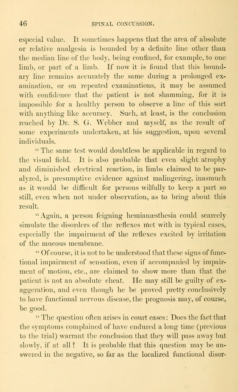 especial value. It sometimes happens that the area of absolute or relative analgesia is bounded by a definite hne other tlian the median line of the body, being confined, for example, to one limb, or part of a limb. If now it is found that this bound- ary line remains accurately the same during a prolonged ex- amination, or on repeated examinations, it may be assumed with confidence that the patient is not shamming, for it is impossible for a healthy person to observe a line of this sort with anything like accuracy. Such, at least, is the conclusion reached by Dr. S. G. Webber and myself, as the result of some experiments undertaken, at his suggestion, upon several individuals.  The same test would doubtless be applicable in regard to the visual field. It is also probable that even slight atrophy and diminished electrical reaction, in limbs claimed to be par- alyzed, is presumptive evidence against malingering, inasmuch as it would be difficult for persons wilfully to keep a part so still, even wlien not under observation, as to bring about this result. Again, a person feigning hemianaesthesia could scarcely simulate the disorders of tlie reflexes nlet with in typical cases, especially the impairment of the reflexes excited by irritation of the mucous membrane.  Of course, it is not to be understood that these signs of func- tional impairment of sensation, even if accom])anied by impair- ment of motion, etc., are claimed to show more than that the patient is not an absolute cheat. He may still be guilty of ex- aggeratk)n, and even though lie be proved pretty conclusively to have functional nervous disease, the prognosis may, of course, be good.  The question often arises in court cases: Does the fact that the symptoms comphiined of liavc endured a long time (previous to tlie trial) warrant the conclusion that they will pass away but slowly, if at all 1 It is probable that this question may be an- swered iu the negative, so far as the localized functional disor-