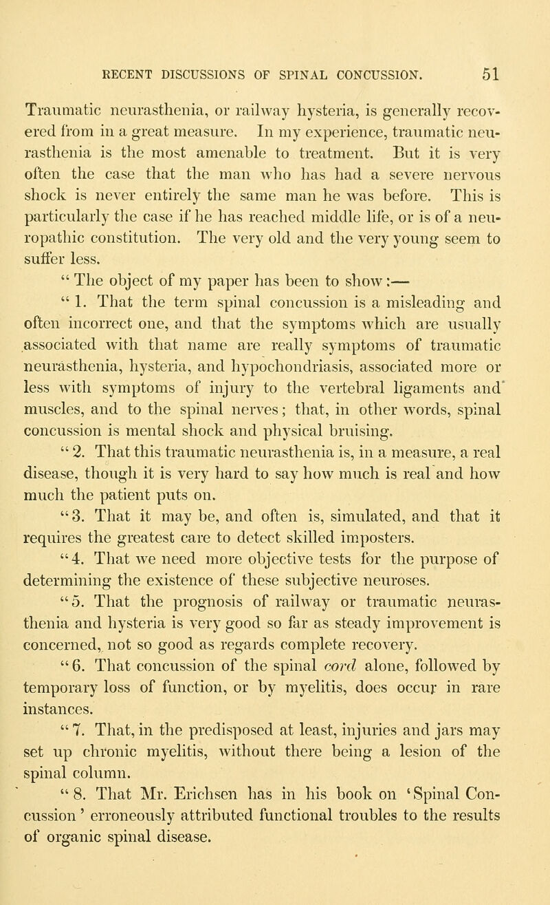 Traumatic neurasthenia, or railway hysteria, is generally recov- ered from in a great measure. In my experience, traumatic neu- rasthenia is the most amenable to treatment. But it is very often the case that the man who has had a severe nervous shock is never entirely the same man he was before. This is particularly the case if he has reached middle life, or is of a neu- ropathic constitution. The very old and the very young seem to suffer less.  The object of my paper has been to show:—  1. That the term spinal concussion is a misleading and often incorrect one, and that the symptoms which are usually associated with that name are really symptoms of traumatic neurasthenia, hysteria, and hypochondriasis, associated more or less with symptoms of injury to the vertebral ligaments and' muscles, and to the spinal nerves; that, in other words, spinal concussion is mental shock and physical bruising.  2. That this traumatic neurasthenia is, in a measure, a real disease, though it is very hard to say how much is real and how much the patient puts on. 3. That it may be, and often is, simulated, and that it requires the greatest care to detect skilled impostors. 4. That we need more objective tests for the purpose of determining the existence of these subjective neuroses. 5. That the prognosis of railway or traumatic neuras- thenia and hysteria is very good so far as steady improvement is concerned,, not so good as regards complete recovery.  6. That concussion of the spinal cord alone, followed by temporary loss of function, or by myelitis, does occuj: in rare instances. 7. That, in the predisposed at least, injuries and jars may set up chronic myelitis, without there being a lesion of the spinal column.  8. That Mr. Erichsen has in his book on ' Spinal Con- cussion ' erroneously attributed functional troubles to the results of organic spinal disease.