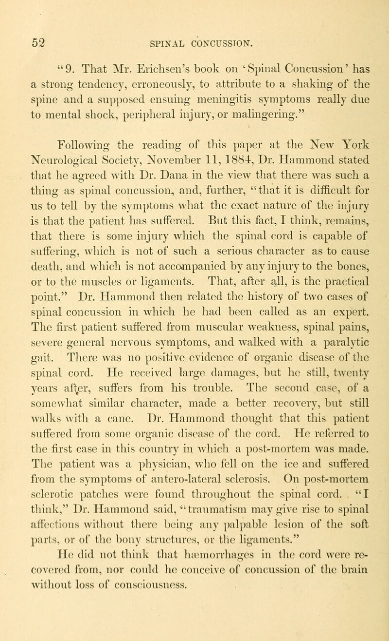 9. That Mr. Erichsen's book on 'Spinal Concussion' has a strong tendency, erroneously, to attribute to a shaking of the spine and a supposed ensuing meningitis symptoms really due to mental shock, peripheral injury, or malingering. Following the reading of this paper at the Xew York Neurological Society, November 11, 1884, Dr. Hammond stated that he agreed with Dr. Dana in the view that there was such a thing as spinal concussion, and, further, that it is difficult for us to tell by the symptoms what the exact nature of the injury is that the patient has suffered. But this fact, I think, remains, that there is some injury which the spinal cord is capable of suffering, which is not of such a serious character as to cause death, and which is not accampanied by any injury to the bones, or to the muscles or ligaments. That, after all, is the practical point. Dr. Hammond then related the history of two cases of spinal concussion in which he had been called as an expert. The first patient suffered from muscular weakness, spinal pains, severe general nervous symptoms, and walked with a paralytic gait. There was no positive evidence of organic disease of the spinal cord. He received large damages, but he still, twenty years afl^er, suffers from his trouble. The second case, of a somewhat similar character, made a better recovery, but still walks with a cane. Dr. Hammond thought that this patient suffered from some organic disease of the cord. He referred to the first case in this country in which a post-mortem was made. The patient was a physician, wlio fell on the ice and suffered from the symptoms of antero-lateral sclerosis. On post-mortem sclerotic patches were found throughout the spinal cord. T think, Dr. Hammond said, tranmatism may give rise to spinal aft'eotions witliout tliere being any palj)ablo lesion of tlie soft parts, or of tlic bony structures, or the ligaments. He did not tliink that hasmorrhages in the cord were re- covered from, nor could he conceive of concussion of the brain without loss of consciousness.