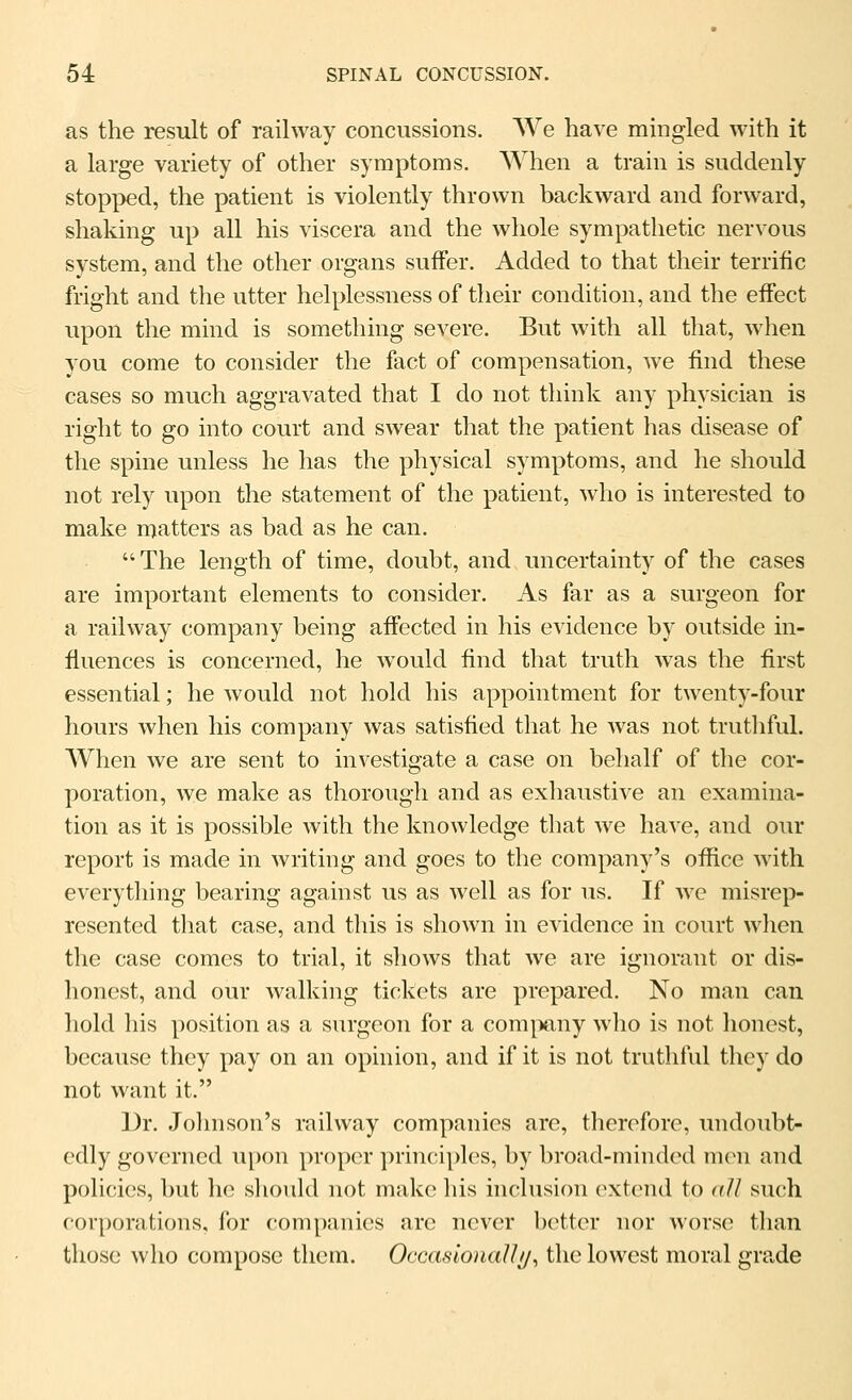 as the result of railway concussions. We have mingled with it a large variety of other symptoms. When a train is suddenly stopped, the patient is violently thrown backward and forward, shaking up all his viscera and the whole sympathetic nervous system, and the other organs suffer. Added to that their terrific fright and the utter helplessness of their condition, and the effect upon the mind is something severe. But with all that, when you come to consider the fact of compensation, we find these cases so much aggravated that I do not think any physician is right to go into court and swear that the patient has disease of the spine unless he has the physical symptoms, and he should not rely upon the statement of the patient, who is interested to make rrjatters as bad as he can. The length of time, doubt, and uncertainty of the cases are important elements to consider. As far as a surgeon for a railway company being affected in his evidence by outside in- fluences is concerned, he would find that truth was the first essential; he would not hold his appointment for twenty-four hours when his company was satisfied that he was not truthful. When we are sent to investigate a case on behalf of the cor- poration, we make as thorough and as exhaustive an examina- tion as it is possible with the knowledge that we have, and our report is made in writing and goes to the company's office with everything bearing against us as well as for us. If we misrep- resented that case, and this is shown in evidence in court when the case comes to trial, it shows that we are ignorant or dis- honest, and our walking tickets are prepared. No man can hold his position as a surgeon for a com^mny who is not honest, because they pay on an opinion, and if it is not truthful they do not want it. Dr. Johnson's railway companies are, thoroforc, undoubt- edly governed u[)on proper principles, by broad-minded m(^n and policies, but he sliould not make his inclusion c^xtcnd to all such corporations, for companies arc never better nor worse than those who compose them. OccaslonaUt/, the lowest moral grade