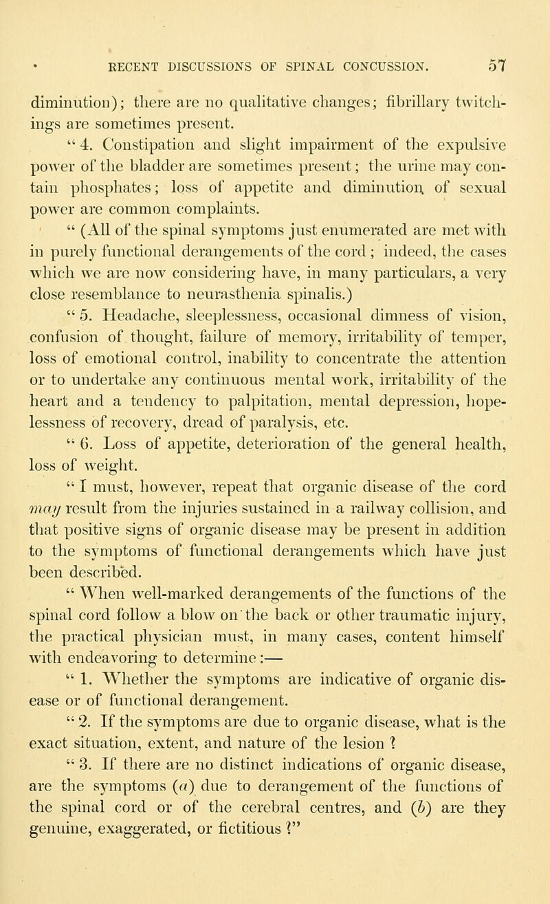 diminution); there are no qualitative changes; fibrillary twitch- ings are sometimes present.  4. Constipation and slight impairment of the expulsive power of the bladder are sometimes present; the urine may con- tain phosphates; loss of appetite and diminution, of sexual power are common complaints.  (All of the spinal symptoms just enumerated are met with in purely functional derangements of the cord ; indeed, the cases which we are now considering have, in many particulars, a very close resemblance to neurasthenia spinalis.)  5. Headache, sleeplessness, occasional dimness of vision, confusion of thought, failure of memory, irritability of temper, loss of emotional control, inability to concentrate the attention or to undertake any continuous mental work, irritability of the heart and a tendency to palpitation, mental depression, hope- lessness of recovery, dread of paralysis, etc.  G. Loss of appetite, deterioration of the general health, loss of weight.  I must, however, repeat that organic disease of the cord may result from the injuries sustained in a railway collision, and that positive signs of organic disease may be present in addition to the symptoms of functional derangements which have just been described.  When well-marked derangements of the functions of the spinal cord follow a blow on the back or other traumatic injury, the practical physician must, in many cases, content himself with endeavoring to determine :— 1. Whether the symptoms are indicative of organic dis- ease or of functional derangement. 2. If the symptoms are due to organic disease, what is the exact situation, extent, and nature of the lesion ? 3. If there are no distinct indications of organic disease, are the symptoms («) due to derangement of the functions of the spinal cord or of the cerebral centres, and (h) are they genuine, exaggerated, or fictitious V^