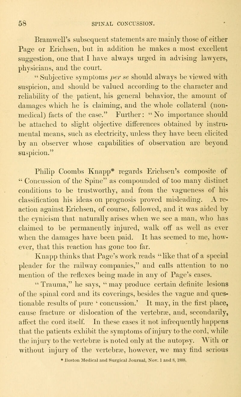 Bramwell's subsequent statements are mainly those of either Page or Erichsen, but in addition he makes a most excellent suggestion, one that I have always urged in advising lawyers, physicians, and the court.  Subjective symptoms per se should always be viewed with suspicion, and shoidd be valued according to the character and reliability of the patient, his general behavior, the amount of damages which he is claiming, and the whole collateral (non- medical) facts of the case. Further:  No importance should be attached to slight objective differences obtained by instru- mental means, such as electricity, unless they have been elicited by an observer whose capabilities of observation are beyond suspicion. Philip Coombs Knapp* regards Erichsen's composite of  Concussion of the Spine as compounded of too many distinct conditions to be trustworthy, and from the vagueness of his classification his ideas on prognosis proved misleading. A re- action against Erichsen, of course, followed, and it was aided by the cynicism that naturally arises when we see a man, who has claimed to be permanently injured, walk off as well as ever when the damages have been paid. It has seemed to me, how- ever, that this reaction has gone too far. Knapp thinks that Page's work reads like that of a special pleader for the railway companies, and calls attention to no mention of the reflexes being made in any of Page's cases.  Trauma, he says,  may produce certain definite lesions of the spinal cord and its coverings, besides the ^ague and ques- tionable results of pure ' concussion.' It may, in the first place, cause fractiu'O or dislocation of the vertebr(]e, and, secondarily, affect the cord itsc^lf. In these cases it not infrequently happens that the patients exhibit the symptoms of injury to the cord, wliile tlu! injury to the vertebne is noted only at the autopsy. AVitli or without injury of the vertebrae, however, we may find serious * Boston Medical and Surgical Journal, Nov. 1 and 8, 1888.