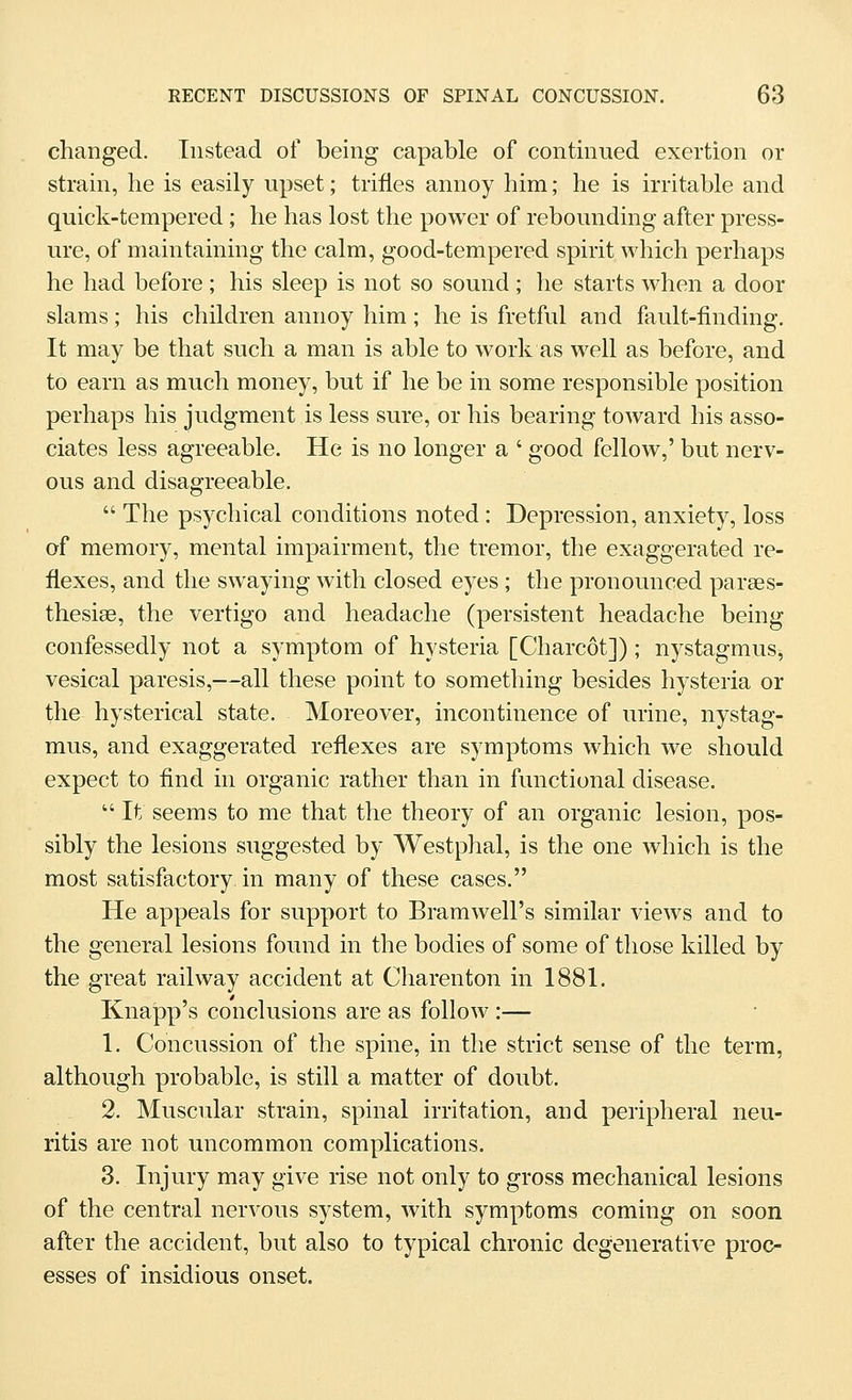 changed. Instead of being capable of continued exertion or strain, he is easily upset; trifles annoy him; he is irritable and quick-tempered ; he has lost the power of rebounding after press- ure, of maintaining the calm, good-tempered spirit which perhaps he had before; his sleep is not so sound; he starts when a door slams; his children annoy him ; he is fretful and fault-finding. It may be that such a man is able to work as well as before, and to earn as much money, but if he be in some responsible position perhaps his judgment is less sure, or his bearing toward his asso- ciates less agreeable. He is no longer a ' good fellow,' but nerv- ous and disagreeable.  The psychical conditions noted: Depression, anxiety, loss of memory, mental impairment, the tremor, the exaggerated re- flexes, and the swaying with closed eyes ; the pronounced parses- thesise, the vertigo and headache (persistent headache being confessedly not a symptom of hysteria [Charcot]) ; nystagmus, vesical paresis,—all these point to something besides hysteria or the hysterical state. Moreover, incontinence of urine, nystag- mus, and exaggerated reflexes are symptoms which we should expect to find in organic rather than in functional disease.  It seems to me that the theory of an organic lesion, pos- sibly the lesions suggested by Westphal, is the one which is the most satisfactory in many of these cases. He appeals for support to Bramwell's similar views and to the general lesions found in the bodies of some of those killed by the great railway accident at Charenton in 1881. Knapp's conclusions are as follow :— 1. Concussion of the spine, in the strict sense of the term, although probable, is still a matter of doubt. 2. Muscular strain, spinal irritation, and peripheral neu- ritis are not uncommon complications. 3. Injury may give rise not only to gross mechanical lesions of the central nervous system, with symptoms coming on soon after the accident, but also to typical chronic degenerative proc- esses of insidious onset.