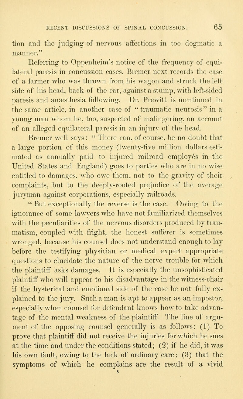 tion and the judging of nervous affections in too dogmatic a manner. Referring to Oppenheim's notice of the frequency of equi- lateral paresis in concussion cases, Bremer next records the case of a farmer who was thrown from his wagon and struck the left side of his head, back of the ear, against a stump, with left-sided paresis and an&esthesia following. Dr. Prewitt is mentioned in the same article, in another case of  traumatic neurosis in a young man whom he, too, suspected of malingering, on account of an alleged equilateral paresis in an injury of the head. Bremer well says:  There can, of course, be no doubt that a large portion of this money (twenty-five million dollars esti- mated as annually paid to injured railroad employes in the United States and England) goes to parties who are in no wise entitled to damages, who owe them, not to the gravity of their complaints, but to the deeply-rooted prejudice of the average juryman against corporations, especially railroads.  But exceptionally the reverse is the case. Owing to the ignorance of some lawyers who have not familiarized themselves with the peculiarities of the nervous disorders produced by trau- matism, coupled with fright, the honest sufferer is sometimes wronged, because his counsel does not understand enough to lay before the testifying physician or medical expert appropriate questions to elucidate the nature of the nerve trouble for which the plaintiff asks damages. It is especially the unsophisticated plaintiff who will appear to his disadvantage in the witness-chair if the hysterical and emotional side of the case be not fully ex- plained to the jury. Such a man is apt to appear as an impostor, especially when counsel for defendant knows how to take advan- tage of the mental weakness of the plaintiff. The line of argu- ment of the opposing counsel generally is as follows: (1) To prove that plaintiff did not receive the injuries for which he sues at the time and under the conditions stated; (2) if he did, it was his own fault, owing to the lack of ordinary care; (3) that the symptoms of which he complains are the result of a vivid