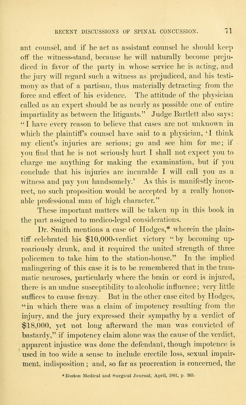 ant counsel, and if he act as assistant counsel he should keep off the witness-stand, because he will naturally become preju- diced in favor of the party in whose service he is acting, and the jury will regard such a witness as prejudiced, and his testi- mony as that of a partisan, thus materially detracting from the force and effect of his evidence. The attitude of the physician called as an expert should be as nearly as possible one of entire impartiality as between the litigants. Judge Bartlett also says: I have every reason to believe that cases are not unknown in which the plaintiff's counsel have said to a physician, ' I think my client's injuries are serious; go and see him for me; if you find that he is not seriously hurt I shall not expect you to charge me anything for making the examination, but if you conclude that his injuries are incurable I will call you as a witness and pay you handsomely.' As this is manifestly incor- rect, no such proposition would be accepted by a really honor- able professional man of high character. These important matters will be taken up in this book in the part assigned to medico-legal considerations. Dr. Smith mentions a case of Hodges,* wherein the plain- tiff celebrated his $10,000-verdict victory  by becoming up- roariously drunk, and it required the united strength of three policemen to take him to the station-house. In the implied malingering of this case it is to be remembered that in the trau- matic neuroses, particularly where the brain or cord is injured, there is an undue susceptibility to alcoholic influence; very little suffices to cause frenzy. But in the other case cited by Hodges, in which there was a claim of impotency resulting from the injury, and the jury expressed their sympathy by a verdict of $18,000, yet not long afterward the man was convicted of bastardy, if impotency claim alone was the cause of the verdict, apparent injustice was done the defendant, though impotence is used in too wide a sense to include erectile loss, sexual impair- ment, indisposition; and, so far as procreation is concerned, the * Boston Medical and Surgical Journal, April, 1881, p. 363.