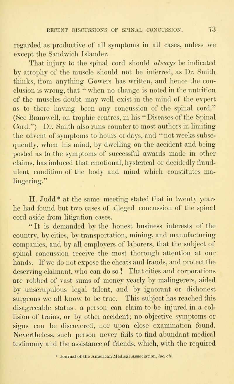 regarded as productive of all symptoms in all cases, unless we except the Sandwich Islander. That injury to the spinal cord should ahoays be indicated by atrophy of the muscle should not be inferred, as Dr. Smith thinks, from anything Gowers has written, and hence the con- clusion is wrong, that  when no change is noted in the nutrition of the muscles doubt may well exist in the mind of the expert as to there having been any concussion of the spinal cord. (See Bramwell, on trophic centres, in his  Diseases of the Spinal Cord,) Dr. Smith also runs counter to most authors in limiting the advent of symptoms to hours or days, and not weeks subse- quently, when his mind, by dwelling on the accident and being posted as to the symptoms of successful awards made in other claims, has induced that emotional, hysterical or decidedly fraud- ulent condition of the body and mind which constitutes ma- lingering. H. Judd* at the same meeting stated that in twenty years he had found but two cases of alleged concussion of the spinal cord aside from litigation cases. It is demanded by the honest business interests of the country, by cities, by transportation, mining, and manufacturing companies, and by all employers of laborers, that the subject of spinal concussion receive the most thorough attention at our hands. If we do not expose the cheats and frauds, and protect the deserving claimant, who can do so % That cities and corporations are robbed of vast sums of money yearly by malingerers, aided by unscrupulous legal talent, and by ignorant or dishonest surgeons we all know to be true. This subject has reached this disagreeable status. a person can claim to be injured in a col- lision of trains, or by other accident; no objective symptoms or signs can be discovered, nor upon close examination found. Nevertheless, such person never fails to find abundant medical testimony and the assistance of friends, which, with the required