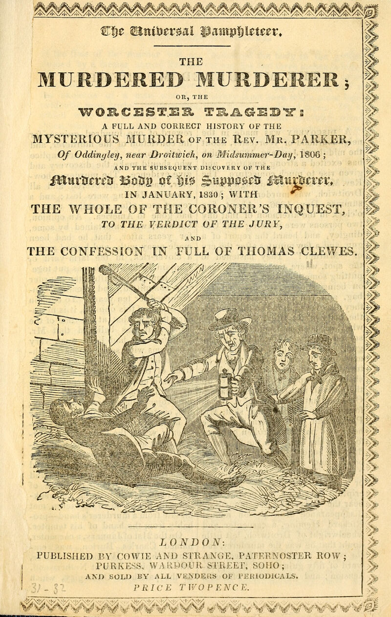 %^'?^^iXg<I>?^/K-5^^^I^M Wi)t ^ui'Dtvml ipaiiipljletter* TOE OR, THE A FULL AND CORRECT HISTORY OF THE MYSTERIOUS MURDER OF the Rev. Mr. PARKER, Of Oddinyhy, near Droitwicli, on Midsummer-Day, 1806 ; AND THE SUBSEQUENT DISCOVKRY OF THE imtx. IN JANUARY, 1830 ; WITH THE WHOLE OF THE CORONER'S INQUEST, TO THE VERDICT OF THE JURY, AND THE CONFESSION IN FULL OF THOMAS CLEWES. LONDON: PUBLISHED BY COWIE AND STRANGE, PilTEENOSTEIl ROW ; rURKESS, WvUlDOUR STREET, SOHO; AND SOLD BY ALL VENDERS OF PEIUODICALS. .. ' PRIC E T WO PENCE. m P2 .% >^ mi. g 7^ § 1 ^- h -% ^ ■->1e