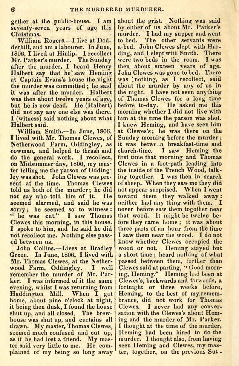 gether at the public-house. I am seventy-seven years of age tins Christmas. William Rogers.—I live at Dod- derhill, and am a labourer. In June, 1806, I lived at Hinlip. I recollect Mr. Parker's murder. The Sunday after the murder, I heard Henry Halbert say that he' saw Heming at Captain Evans's house the night the murder was committed ; he said it was after the murder. Halbert was then about twelve years of age, but he is now dead. He (Halbert) did not say any one else was there. I (witness) said nothing about what Halbert said. William Sraith.~In June, 1806, I lived with Mr. Thomas Clewes, of Netherwood Farm, Oddingley, as cowman, and helped to thrash and do the general work. I recollect, on Midsummer-day, 1806, my mas- ter telling me the parson of Odding- ley was shot. John Clewes was pre- sent at the time. Thomas Clewes told us both of the murder; he did not say who told him of it. He seemed alarmed, and said he was sorry; he seemed so to witness: *' he was cut. I saw Thomas Clewes this morning, in this house. I spoke to him, and he said he did not recollect me. Mothing else pass- ed between us. John Collins.—Lives at Bradley Green. In June, 1806, I lived with Mr. Thomas Clewes, at the Nether- wood Farm, Oddingley. I well remember the murder of Mr. Par- ker. I was informed of it the same evening, whilst I was returning from Haddington Mill. When I got home, about nine o'clock at night, it being then dusk, I found the house shut up, and all closed, The brew- house was shut up, and curtains all drawn. My master, Thomas Clewes, seemed much confused and cut up, as if he had lost a friend. My mas- ter said very little to me. He com- plained of my being so long away about the grist. Nothing was said by either of us about Mr. Parker's murder. I had my supper and went to bed. The other servants were a-bed. John Clewes slept with Har- ding, and I slept with Smith. There were two beds in the room. I was then about sixteen years of age. John Clewes was gone to bed. There was ^nothing, as I recollect, said about the murder by any of us in the night. I have not seen anything of Thomas Clewes for a long time before to-day. He asked me this morning whether I did not live with him at the time the parson was shot. I knew Heming, and have seen him at Clewes's; he was there on the Sunday morning before the murder ; it was betwf,^ii breakfast-time and church-time. I saw Heming the first time that morning and Thomas Clewes in a foot-path leading into the inside of the Trench Wood, talk- ing together. I was then in search of sheep. When they saw me they did not appear surprised. When I went toward them they walked away: neither had any thing with them. I never before saw them together near that wood. It might be twelve be- fore they came home ; it was about three parts of an hour from the time I saw them near the wood. I do not know whether Clewes occupied the wood or not. Heming stayed but a short time ; heard nothing of what passed between them^ further than Clewes said at parting, '* Good morn- ing, Heming. Heming had been at Clewes's, backwards and forwards, a fortnight or three weeks before, Heming, to the best of my.remem- brance, did not work for Thomas Clewes. I never had any conver- sation with the Clewes's about Hem- ing and the murder of Mr. Parker. I thought at the time of the murder, Heming had been hired to do the murder. I thought also, from having seen Heming and Clewes, my mas- ter, together, on the previous Sui -