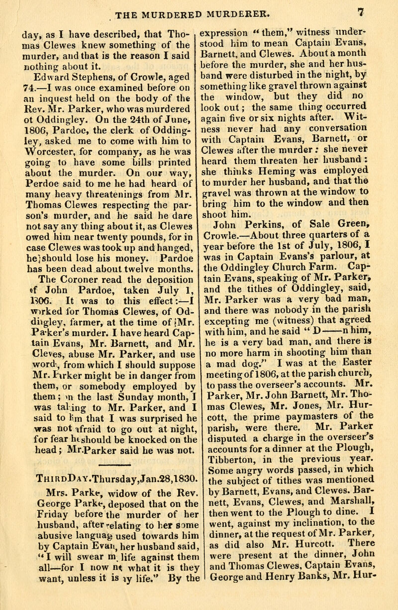 day, as I have described, that Tho- mas Clewes knew something of the murder, and that is the reason I said nothing about it. Edward Stephens, of Crowle, aged 74.—I was once examined before on an inquest held on the body of the Rev. Mr. Parker, who was murdered ot Oddingley. On the 24th of June, 1806, Pardoe, the clerk of Odding- ley, asked me to come with him to Worcester, for company, as he was going to have some bills printed about the murder. On our way, Perdoe said to me he had heard of many heavy threatenings from Mr. Thomas Clewes respecting the par- son's murder, and he said he dare not say any thing about it, as Clewes owed him near twenty pounds, for in case Clewes was took up and hanged, he] should lose his money. Pardoe has been dead about twelve months. The Coroner read the deposition *f John Pardoe, taken July 1, 1S06. It was to this effect:—I worked for Thomas Clewes, of Od- diigley, farmer, at the time of {Mr. Pa-ker's murder. I have heard Cap- lain Evans, Mr. Barnett, and Mr. Cleves, abuse Mr. Parker, and use word', from which I should suppose Mr. Pirker might be in danger from them, or somebody employed by them; m the last Sunday month, I was tal ing to Mr. Parker, and I said to lim that I was surprised he was not afraid to go out at night, for fear ht should be knocked on the head; Mr.Parker said he was not. THiRDDAY.Thursday,Jan.28,1830. Mrs. Parkf, widow of the Rev. George Parke, deposed that on the Friday before the murder of her husband, after relating to her some abusive langua^ used towards him by Captain Evaij, her husband said, ** I will swear m^ life against them all—for I now n^ what it is they want, unless it is ly life. By the expression  them, witness under- stood him to mean Captain Evans, Barnett, and Clewes. About a month before the murder, she and her hus- band were disturbed in the night, by something like gravel thrown against the window, but they did no look out; the same thing occurred again tive or six nights after. Wit- ness never had any conversation with Captain Evans, Barnett, or Clewes after the murder; she never heard them threaten her husband : she thinks Heming was employed to murder her husband, and that the gravel was thrown at the window to bring him to the window and then shoot him. John Perkins, of Sale Green, Crowle.—About three quarters of a year before the 1st of July, 1806,1 was in Captain Evans's parlour, at the Oddingley Church Farm. Cap- tain Evans, speaking of Mr. Parker, and the tithes of Oddingley, said, Mr. Parker was a very bad man, and there was nobody in the parish excepting me (witness) that agreed with him, and he said  D nhira, he is a very bad man, and there is no more harm in shooting him than a mad dog. I was at the Easter meeting of 1806, at the parish church, to pass the overseer's accounts. Mr, Parker, Mr. John Barnett, Mr. Tho- mas Clewes, Mr. Jones, Mr. Hur- cott, the prime paymasters of the parish, were there. Mr. Parker disputed a charge in the overseer's accounts for a dinner at the Plough, Tibberton, in the previous year. Some angry words passed, in which the subject of tithes was mentioned by Barnett, Evans, and Clewes. Bar- nett, Evans, Clewes, and Marshall, then went to the Plough to dine. I went, against my inclination, to the dinner, at the request of Mr. Parker, as did also Mr. Hurcott. There were present at the dinner, John and Thomas Clewes, Captain Evans, George and Henry Banks, Mr. Hur-