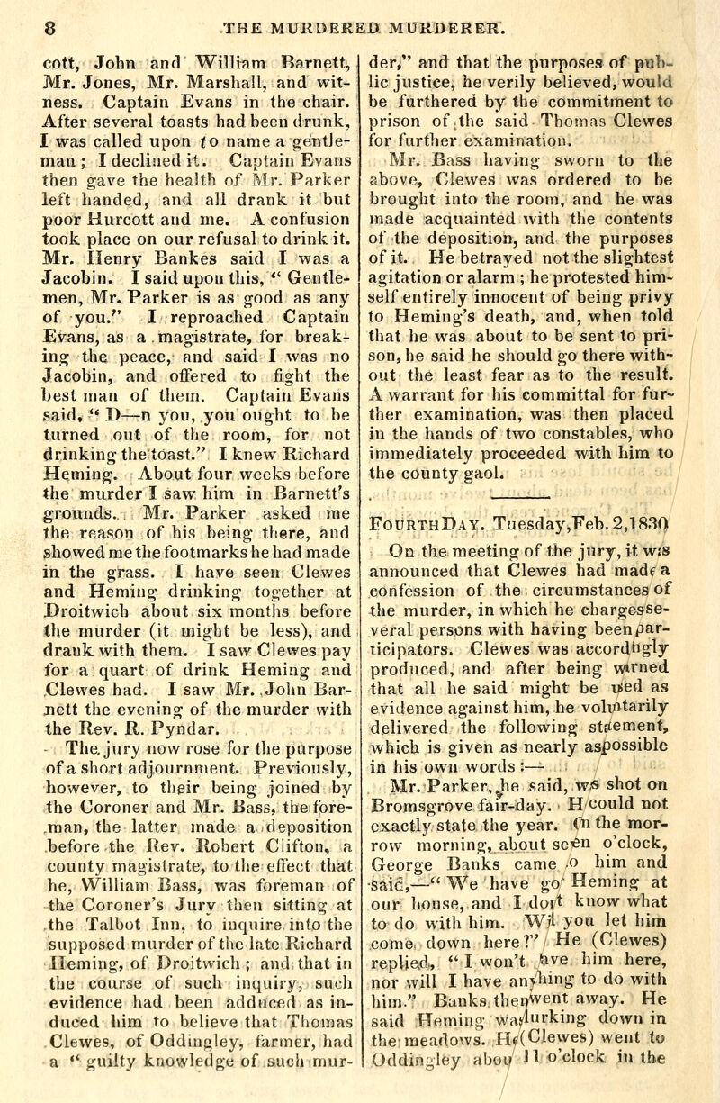 cott, John and Willmm Barnett, Mr. Jones, Mr. Marshall, and wit- ness. Captain Evans in the chair. After several toasts had heen drunk, I was called upon to name a gentle- man ; I declined it. Captain Evans then gave the health of Mr. Parker left handed, and all drank it but poor Hurcott and me. A confusion took place on our refusal to drink it. Mr. Henry Bankes said I was a Jacobin. I said upon this, *' Gentle- men, Mr. Parker is as good as any of you. I reproached Captain Evans, as a . magistrate, for break- ing the peace, and said I was no Jacobin, and offered to jfight the best man of them. Captain Evans said, ** D—n you, you ought to be turned out of the room, for not drinkingthetoast.'' I knew Richard Heming. About four weeks before the murder I saw him in Barnett's grounds. , Mr. Parker asked me the reason of his being there, and showed me the footmarks he had made in the grass. I have seen Clewes and Heming drinking together at Proitwich about six months before the murder (it might be less), and drank with them. I saw Clewes pay for a quart of drink Heming and Clewes had. I saw Mr. /John Bar- jiett the evening of the murder with the Rev. R. Pyndar. - The, jury now rose for the purpose of a short adjournment. Previously, however, to their being joined by the Coroner and Mr. Bass, the fore- man, the latter made a deposition before the Rev. Robert Clifton, a county magistrate, to the effect that he, William Bass, was foreman of the Coroner's Jury then sitting at the Talbot Inn, to inquire into the supposed murder of the late Richard Heming, of Droitwich ; and: that in the course of such inquiry, such evidence had been adduced as in- duced him to believe that Thomas Clewes, of Oddingley, farmer, had a ** guilty knowledge of such-mur- der/' and that the purposes of pub- lic justice, he verily believed, would be furthered by the commitment to prison of;the said Thomas Clewes for furtlier examination. Mr. Bass having sworn to the above, Clewes was ordered to be brought into the room, and he was made acquainted with the contents of the deposition, and the purposes of it. He betrayed not the slightest agitation or alarm ; he protested him- self entirely innocent of being privy to Heming's death, and, when told that he was about to be sent to pri- son, he said he should go there with- out the least fear as to the result. A warrant for his committal for fur- ther examination, was then placed in the hands of two constables, who immediately proceeded with him to the county gaol. FourthDay. Tuesday,Feb. 2,1830 On the meeting of the jury, it wjs announced that Clewes had madt^a confession of the circumstances of the murder, in which he chargesse- veral persons with having beenpar- ticipators. Clewes was accordhgly produced, and after being wirned that all he said might be used as evidence against him, he vohntarily delivered the following stftement, which is given as nearly aspossible in his own words :— Mr. Parker, Jie said, w.« shot on Bromsgrove fair-day. Hcould not exactly state the year. Cn the mor- row morning, about se^^n o'clock, George Banks came o him and •said,— We have go^ Heming at our house, and I dort know what to do with him. Wji you let him come, down here T He (Clewes) replie.d„ *' I won't ^ve him here, nor will I have anyhing to do with him. Banksthen^vent away. He said Heming wa4*'king down in the meadows. Hf(Clewes) went to Oddingley aboii' J1 o'clock in the /