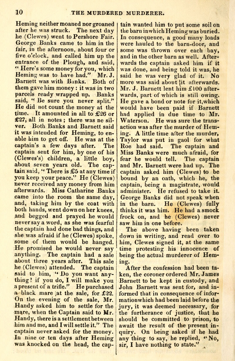 Heming neither moaned nor groaned after he was struck. The next day he (Clewes) went toPershore Fair. George Banks came to him in the fair, in the afternoon, about four or five o'clock, and called him up the entrance of the Plough, and said, *' Here's some money for you, which Heming was to have had.'' Mr. J. Barnett was with Banks. Both of them gave him money : it was in two parcels ready wrapped up. Banks said,  Be sure you never split. He did not count the money at the time. It amounted in all to £26 or d£27, all in notes ; there was ne sil- ver. Both Banks and Barnett said it was intended for Heming, to en- able him to get off. He was at the captain's a few days after. The captain sent for him, by one of his (Clewes's) children, a little boy, about seven years old. The cap- tain said, '* There is £5 at any time if you keep your peace. He (Clewes) never received any money from him afterwards. Miss Catharine Banks came into the room the same day, and, taking him by the coat with both hands, went down on her knees, and begged and prayed he would neversaya word, as she was fearful the captain had done bad things, and she was afraid if he (Clewes) spoke, some of them would be hanged. He promised he would never say anything. The captain had a sale about three years after. This sale he (Clewes) attended. The captain said to him, '* Do you want any- thing? if you do, I will make you a present of a trifle.'' He purchased a black mare [at the sale, for £22. On the evening of the sale, Mr. Handy asked him to settle for the m^re, when the Captain said to Mr. Handy, there is a settlement between him and me, and I will settle it. The captain never asked for the money. In nine or ten days after Heming was knocked on the head, the cap- tain wanted him to put some soil on the barn inwhich Heming was buried. In consequence, a good many loads were hauled to the barn-door, and some was thrown over each bay, and in the other barn as well. After- wards the captain asked him if it was done, and being told it was, he said he was very glad of it. No more was said about |it afterwards. Mr. J. Barnett lent him £100 after- wards, part of which is still owing. He gave a bond or note for it,which would have been paid if Barnett had applied in due time to Mr. Waterson. He was sure the trans- action was after the murder of Hem- ing. A little time after the murder, Taylor was put in gaol for what Roe had said. The captain and Miss Banks were much afraid, for fear he would tell. The captain and Mr. Barnett were had up. The captain asked him (Clewes) to be bound by an oath, which he, the captain, being a magistrate, would administer. He refused to take it. George Banks did not speak when in the barn. He (Clewes) fully thinks it was him. He had a smock frock on, and he (Clewes) never saw him in one before. The above having been taken down in writing, and read over to him, Clewes signed it, at the same time protesting his innocence of being the actual murderer of Hem- ing. After the confession had been ta- ken, the coroner ordered Mr. James Barnett to be kept in custody, and John Barnett was sent for, and in- formed that in consequence of infor- mationwhich had been laid before the jury, it was deemed necessary, for the furtherance of justice, that he should be committed to prison, to await the result of the present in- quiry. On being asked if he had any thing to say, he replied, *'No, sir, I have nothing to state.