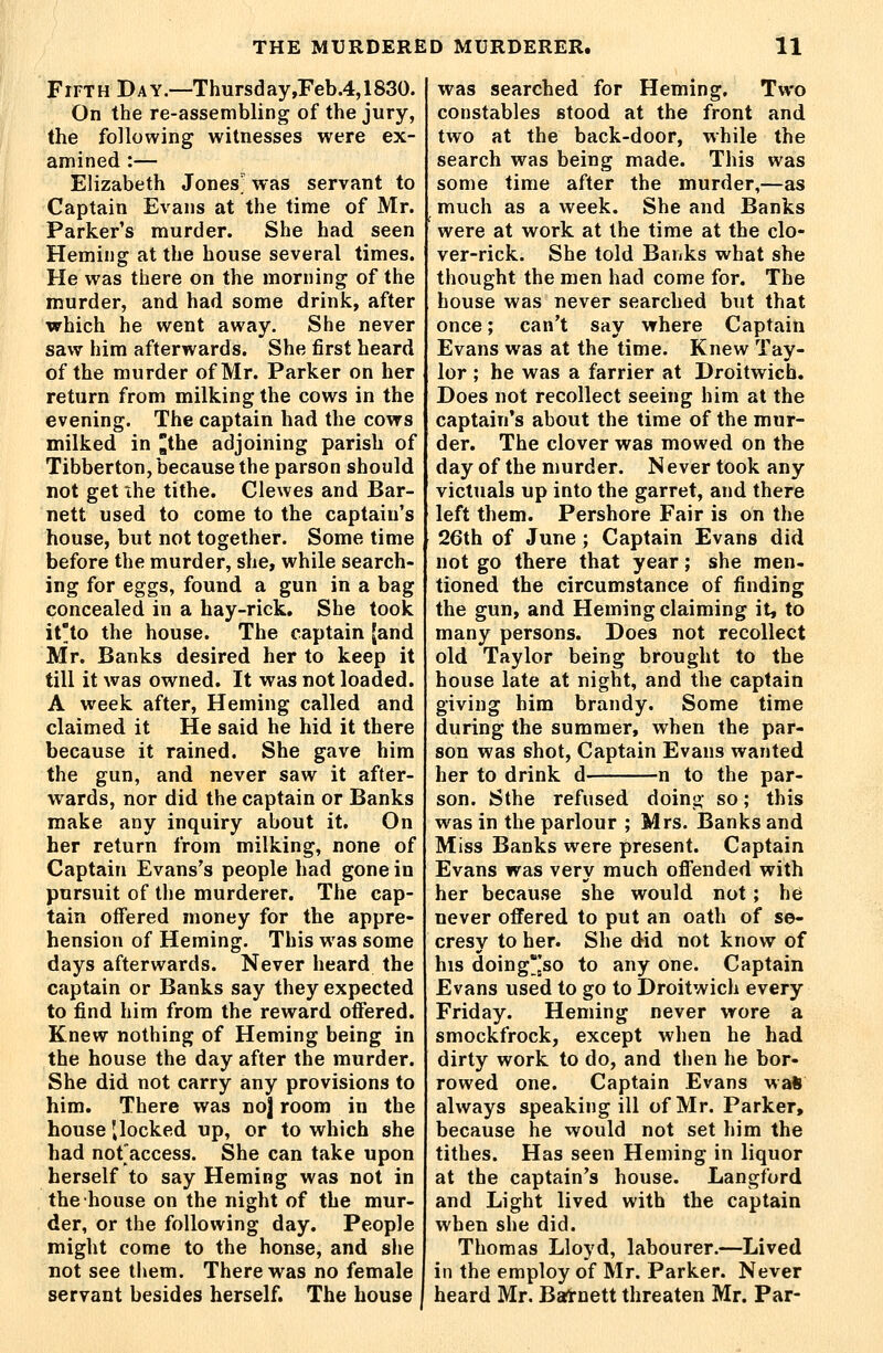 Fifth Day.—Thursday,Feb.4,1830. On the re-assembling of the jury, the following witnesses were ex- amined :— Elizabeth Jones' was servant to Captain Evans at the time of Mr. Parker's murder. She had seen Heming at the house several times. He was there on the morning of the murder, and had some drink, after which he went away. She never saw him afterwards. She first heard of the murder of Mr. Parker on her return from milking the cows in the evening. The captain had the cows milked in ^the adjoining parish of Tibberton, because the parson should not get ihe tithe. Clewes and Bar- nett used to come to the captain's house, but not together. Some time before the murder, she, while search- ing for eggs, found a gun in a bag concealed in a hay-rick. She took it'to the house. The captain [and Mr. Banks desired her to keep it till it was owned. It was not loaded. A week after, Heming called and claimed it He said he hid it there because it rained. She gave him the gun, and never saw it after- wards, nor did the captain or Banks make any inquiry about it. On her return from milking, none of Captain Evans's people had gone in pursuit of the murderer. The cap- tain offered money for the appre- hension of Heming. This was some days afterwards. Never heard the captain or Banks say they expected to find him from the reward offered. Knew nothing of Heming being in the house the day after the murder. She did not carry any provisions to him. There was noj room in the house '^locked up, or to which she had not'access. She can take upon herself to say Heming was not in the house on the night of the mur- der, or the following day. People might come to the honse, and she not see them. There was no female servant besides herself. The house was searched for Heming. Two constables stood at the front and two at the back-door, while the search was being made. This was some time after the murder,—as much as a week. She and Banks were at work at the time at the clo- ver-rick. She told Banks what she thought the men had come for. The house was never searched but that once; can't say where Captain Evans was at the time. Knew Tay- lor ; he was a farrier at Droitwicb. Does not recollect seeing him at the captain's about the time of the mur- der. The clover was mowed on the day of the murder. N ever took any victuals up into the garret, and there left them. Pershore Fair is on the 26th of June ; Captain Evans did not go there that year; she men- tioned the circumstance of finding the gun, and Heming claiming it, to many persons. Does not recollect old Taylor being brought to the house late at night, and the captain giving him brandy. Some time during the summer, when the par- son was shot, Captain Evans wanted her to drink d n to the par- son. Sthe refused doing so; this was in the parlour ; Mrs. Banks and Miss Banks were present. Captain Evans was very much ofl'ended with her because she would not; h6 never offered to put an oath of se- cresy to her. She did not know of his doing'jso to any one. Captain Evans used to go to Droitwich every Friday. Heming never wore a smockfrock, except when he had dirty work to do, and then he bor- rowed one. Captain Evans wall always speaking ill of Mr. Parker, because he would not set him the tithes. Has seen Heming in liquor at the captain's house. Langford and Light lived with the captain when she did. Thomas Lloyd, labourer.—Lived in the employ of Mr. Parker. Never heard Mr. Batnett threaten Mr. Par-