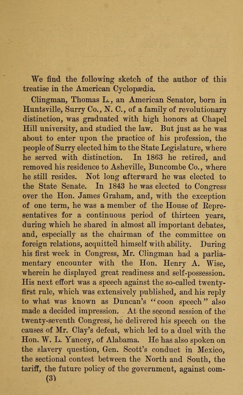 We find the following sketch of the author of this treatise in the American Cyclopaedia. Clingman, Thomas L., an American Senator, born in Huntsville, Surry Co., N. C, of a family of revolutionary distinction, was graduated with high honors at Chapel Hill university, and studied the law. But just as he was about to enter upon the practice of his profession, the people of Surry elected him to the State Legislature, where he served with distinction. In 1863 he retired, and removed his residence to Asheville, Buncombe Co., where he still resides. Not long afterward he was elected to the State Senate. In 1843 he was elected to Congress over the Hon. James Graham, and, with the exception of one term, he was a member of the House of Repre- sentatives for a continuous period of thirteen years, during which he shared in almost all important debates, and, especially as the chairman of the committee on foreign relations, acquitted himself with ability. During his first week in Congress, Mr. Clingman had a parlia- mentary encounter with the Hon. Henry A. Wise, wherein he displayed great readiness and self-possession. His next effort was a speech against the so-called twenty- first rule, which was extensively published, and his reply to what was known as Duncan's coon speech also made a decided impression. At the second session of the twenty-seventh Congress, he delivered his speech on the causes of Mr. Clay's defeat, which led to a duel with the Hon. W. L. Yancey, of Alabama. He has also spoken on the slavery question, Gen. Scott's conduct in Mexico, the sectional contest between the North and South, the tariff, the future policy of the government, against com-