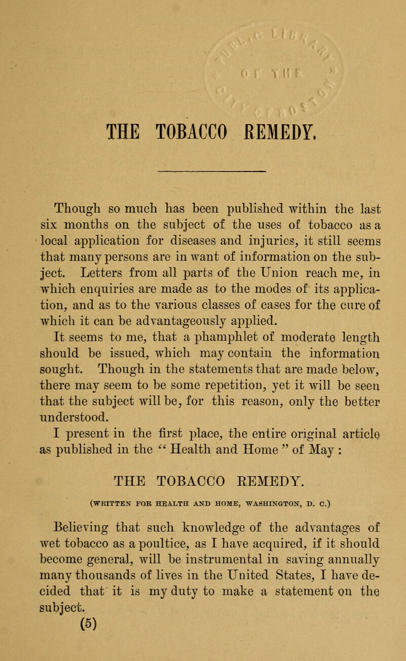 Though so much has been published within the last six months on the subject of the uses of tobacco as a local application for diseases and injuries, it still seems that many persons are in want of information od the sub- ject. Letters from all parts of the Union reach me, in which enquiries are made as to the modes of its applica- tion, and as to the various classes of cases for the cure of which it can be advantageously applied. It seems to me, that a phamphlet of moderate length should be issued, which may contain the information sought. Though in the statements that are made below, there may seem to be some repetition, yet it will be seen that the subject will be, for this reason, only the better understood. I present in the first place, the entire original article as published in the  Health and Home  of May : THE TOBACCO EEMEDY. (WRITTEN FOR HEALTH AND HOME, WASHINGTON, D. C.) Believing that such knowledge of the advantages of wet tobacco as a poultice, as I have acquired, if it should become general, will be instrumental in saving annually many thousands of lives in the United States, I have de- cided that it is my duty to make a statement on the subject.