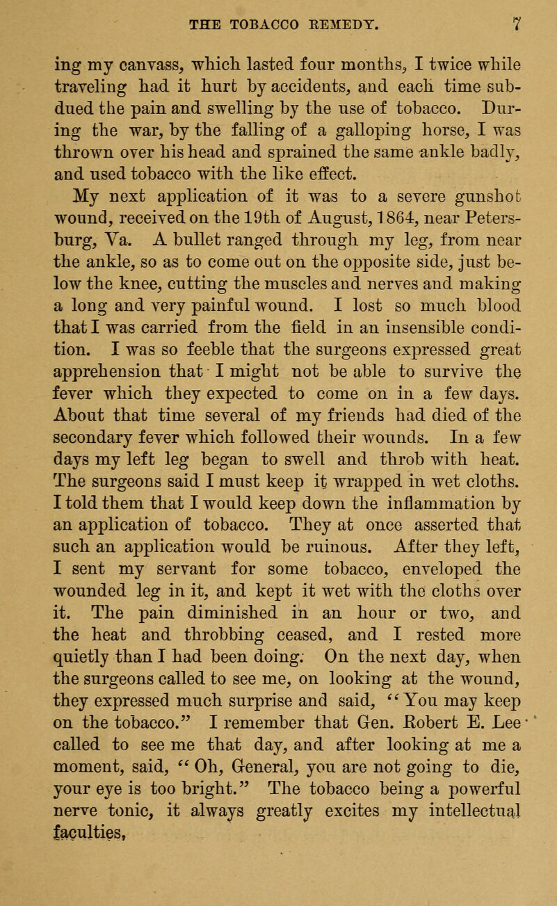 ing my canvass, which, lasted four months, I twice while traveling had it hurt by accidents, and each time sub- dued the pain and swelling by the use of tobacco. Dur- ing the war, by the falling of a galloping horse, I was thrown over his head and sprained the same ankle badly, and used tobacco with the like effect. My next application of it was to a severe gunshot wound, received on the 19th of August, 1.864, near Peters- burg, Va. A bullet ranged through my leg, from near the ankle, so as to come out on the opposite side, just be- low the knee, cutting the muscles and nerves and making a long and very painful wound. I lost so much blood that I was carried from the field in an insensible condi- tion. I was so feeble that the surgeons expressed great apprehension that I might not be able to survive the fever which they expected to come on in a few days. About that time several of my friends had died of the secondary fever which followed their wounds. In a few days my left leg began to swell and throb with heat. The surgeons said I must keep it wrapped in wet cloths. I told them that I would keep down the inflammation by an application of tobacco. They at once asserted that such an application would be ruinous. After they left, I sent my servant for some tobacco, enveloped the wounded leg in it, and kept it wet with the cloths over it. The pain diminished in an hour or two, and the heat and throbbing ceased, and I rested more quietly than I had been doing. On the next day, when the surgeons called to see me, on looking at the wound, they expressed much surprise and said,  You may keep on the tobacco. I remember that Gen. ftobert E. Lee called to see me that day, and after looking at me a moment, said,  Oh, General, you are not going to die, your eye is too bright. The tobacco being a powerful nerve tonic, it always greatly excites my intellectual faculties,