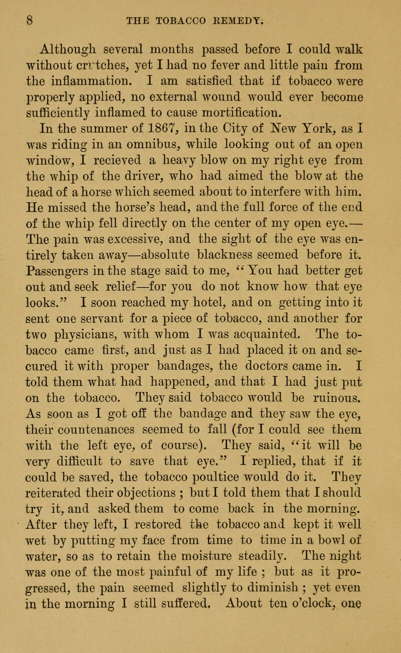 Although several months passed before I could walk without crttches, yet I had no fever and little pain from the inflammation. I am satisfied that if tobacco were properly applied, no external wound would ever become sufficiently inflamed to cause mortification. In the summer of 1867, in the City of New York, as I was riding in an omnibus, while looking out of an open window, I recieved a heavy blow on my right eye from the whip of the driver, who had aimed the blow at the head of a horse which seemed about to interfere with him. He missed the horse's head, and the full force of the end of the whip fell directly on the center of my open eye.— The pain was excessive, and the sight of the eye was en- tirely taken away—absolute blackness seemed before it. Passengers in the stage said to me, You had better get out and seek relief—for you do not know how that eye looks. I soon reached my hotel, and on getting into it sent one servant for a piece of tobacco, and another for two physicians, with whom I was acquainted. The to- bacco came first, and just as I had placed it on and se- cured it with proper bandages, the doctors came in. I told them what had happened, and that I had just put on the tobacco. They said tobacco would be ruinous. As soon as I got off the bandage and they saw the eye, their countenances seemed to fall (for I could see them with the left eye, of course). They said, it will be very difficult to save that eye. I replied, that if it could be saved, the tobacco poultice would do it. They reiterated their objections ; but I told them that I should try it, and asked them to come back in the morning. After they left, I restored the tobacco and kept it well wet by putting my face from time to time in a bowl of water, so as to retain the moisture steadily. The night was one of the most painful of my life ; but as it pro- gressed, the pain seemed slightly to diminish ; }^et even in the morning I still suffered. About ten o'clock, one