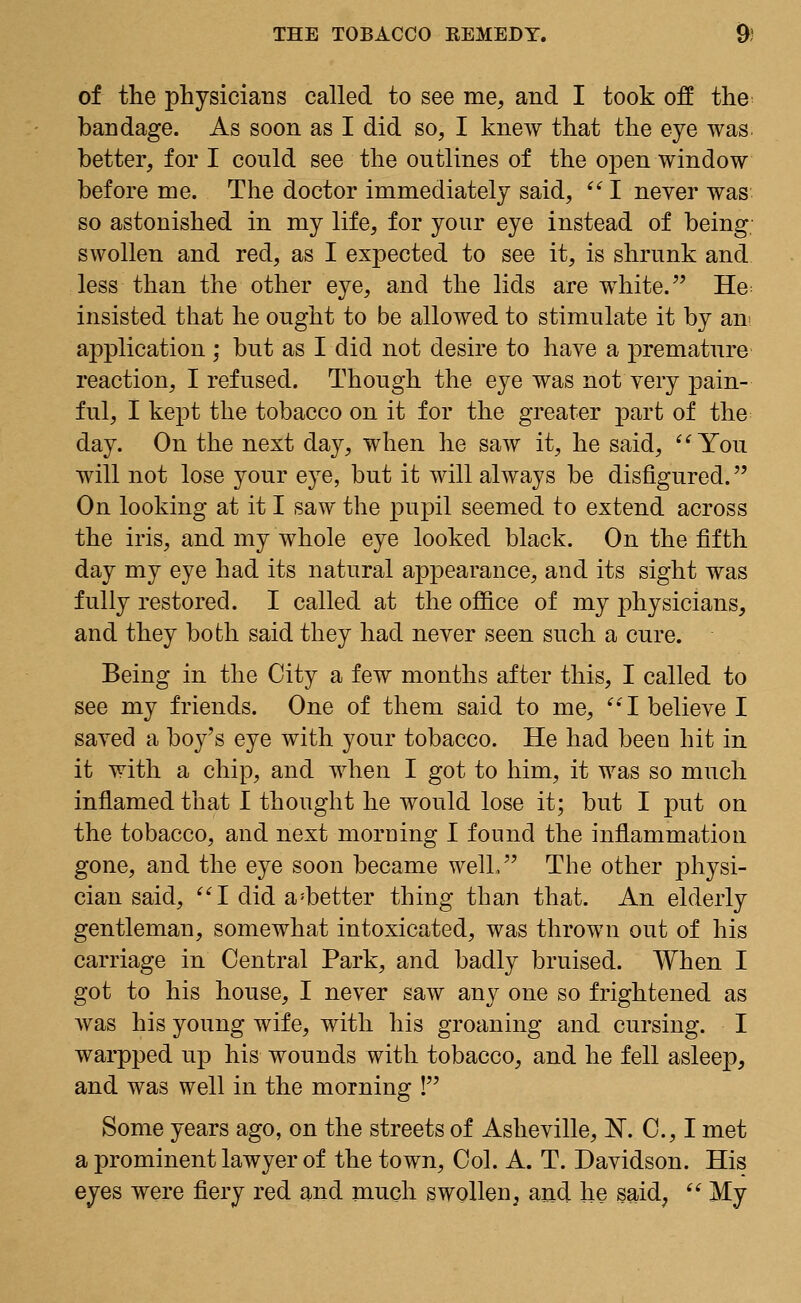 of the physicians called to see me, and I took off the bandage. As soon as I did so, I knew that the eye was. better, for I could see the outlines of the open window before me. The doctor immediately said, I never was so astonished in my life, for your eye instead of being- swollen and red, as I expected to see it, is shrunk and less than the other eye, and the lids are white. He insisted that he ought to be allowed to stimulate it by an application ; but as I did not desire to have a premature reaction, I refused. Though the eye was not very pain- ful, I kept the tobacco on it for the greater part of the day. On the next day, when he saw it, he said, You will not lose your eye, but it will always be disfigured. On looking at it I saw the pupil seemed to extend across the iris, and my whole eye looked black. On the fifth day my eye had its natural appearance, and its sight was fully restored. I called at the office of my physicians, and they both said they had never seen such a cure. Being in the City a few months after this, I called to see my friends. One of them said to me, I believe I saved a boy's eye with your tobacco. He had been hit in it with a chip, and when I got to him, it was so much inflamed that I thought he would lose it; but I put on the tobacco, and next morning I found the inflammation gone, and the eye soon became well. The other physi- cian said, I did a:better thing than that. An elderly gentleman, somewhat intoxicated, was thrown out of his carriage in Central Park, and badly bruised. When I got to his house, I never saw any one so frightened as was his young wife, with his groaning and cursing. I warpped up his wounds with tobacco, and he fell asleep, and was well in the morning ! Some years ago, on the streets of Asheville, N. C, I met a prominent lawyer of the town, Col. A. T. Davidson. His eyes were fiery red and much swollen, and he said, My