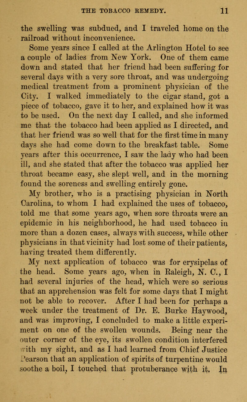 the swelling was subdued, and I traveled home on the railroad without inconvenience. Some years since I called at the Arlington Hotel to see a couple of ladies from New York. One of them came down and stated that her friend had been suffering for several days with a very sore throat, and was undergoing medical treatment from a prominent physician of the City. I walked immediately to the cigar stand, got a piece of tobacco, gave it to her, and explained how it was to be used. On the next day I called, and she informed me that the tobacco had been applied as I directed, and that her friend was so well that for the first time in many days she had come down to the breakfast table. Some years after this occurrence, I saw the lady who had been ill, and she stated that after the tobacco was applied her throat became easy, she slept well, and in the morning found the soreness and swelling entirely gone. My brother, who is a practising physician in North Carolina, to whom I had explained the uses of tobacco, told me that some years ago, when sore throats were an epidemic in his neighborhood, he had used tobacco in more than a dozen cases, always with success, while other physicians in that vicinity had lost some of their patients, having treated them differently. My next application of tobacco was for erysipelas of the head. Some years ago, when in Ealeigh, N. C, I had several injuries of the head, which were so serious that an apprehension was felt for some days that I might not be able to recover. After I had been for perhaps a week under the treatment of Dr. E. Burke Haywood, and was improving, I concluded to make a little experi- ment on one of the swollen wounds. Being near the outer corner of the eye, its swollen condition interfered vith my sight, and as I had learned from Chief Justice Pearson that an application of spirits of turpentine would soothe a boil, I touched that protuberance with it. In