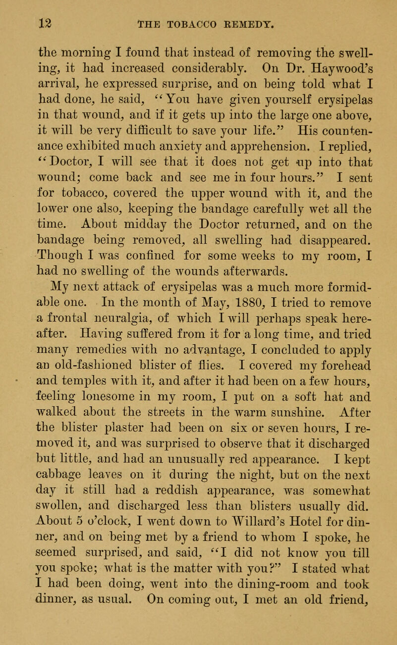 the morning I found that instead of removing the swell- ing, it had increased considerably. On Dr. Haywood's arrival, he expressed surprise, and on being told what I had done, he said,  You have given yourself erysipelas in that wound, and if it gets up into the large one above, it will be very difficult to save your life. His counten- ance exhibited much anxiety and apprehension. I replied, Doctor, I will see that it does not get up into that wound; come back and see me in four hours. I sent for tobacco, covered the upper wound with it, and the lower one also, keeping the bandage carefully wet all the time. About midday the Doctor returned, and on the bandage being removed, all swelling had disappeared. Though I was confined for some weeks to my room, I had no swelling of the wounds afterwards. My next attack of erysipelas was a much more formid- able one. In the month of May, 1880, I tried to remove a frontal neuralgia, of which I will perhaps speak here- after. Having suffered from it for a long time, and tried many remedies with no advantage, I concluded to apply an old-fashioned blister of flies. I covered my forehead and temples with it, and after it had been on a few hours, feeling lonesome in my room, I put on a soft hat and walked about the streets in the warm sunshine. After the blister plaster had been on six or seven hours, I re- moved it, and was surprised to observe that it discharged but little, and had an unusually red appearance. I kept cabbage leaves on it during the night, but on the next day it still had a reddish appearance, was somewhat swollen, and discharged less than blisters usually did. About 5 o'clock, I went down to Willard's Hotel for din- ner, and on being met by a friend to whom I spoke, he seemed surprised, and said, I did not know you till you spoke; what is the matter with you? I stated what I had been doing, went into the dining-room and took dinner, as usual. On coming out, I met an old friend,
