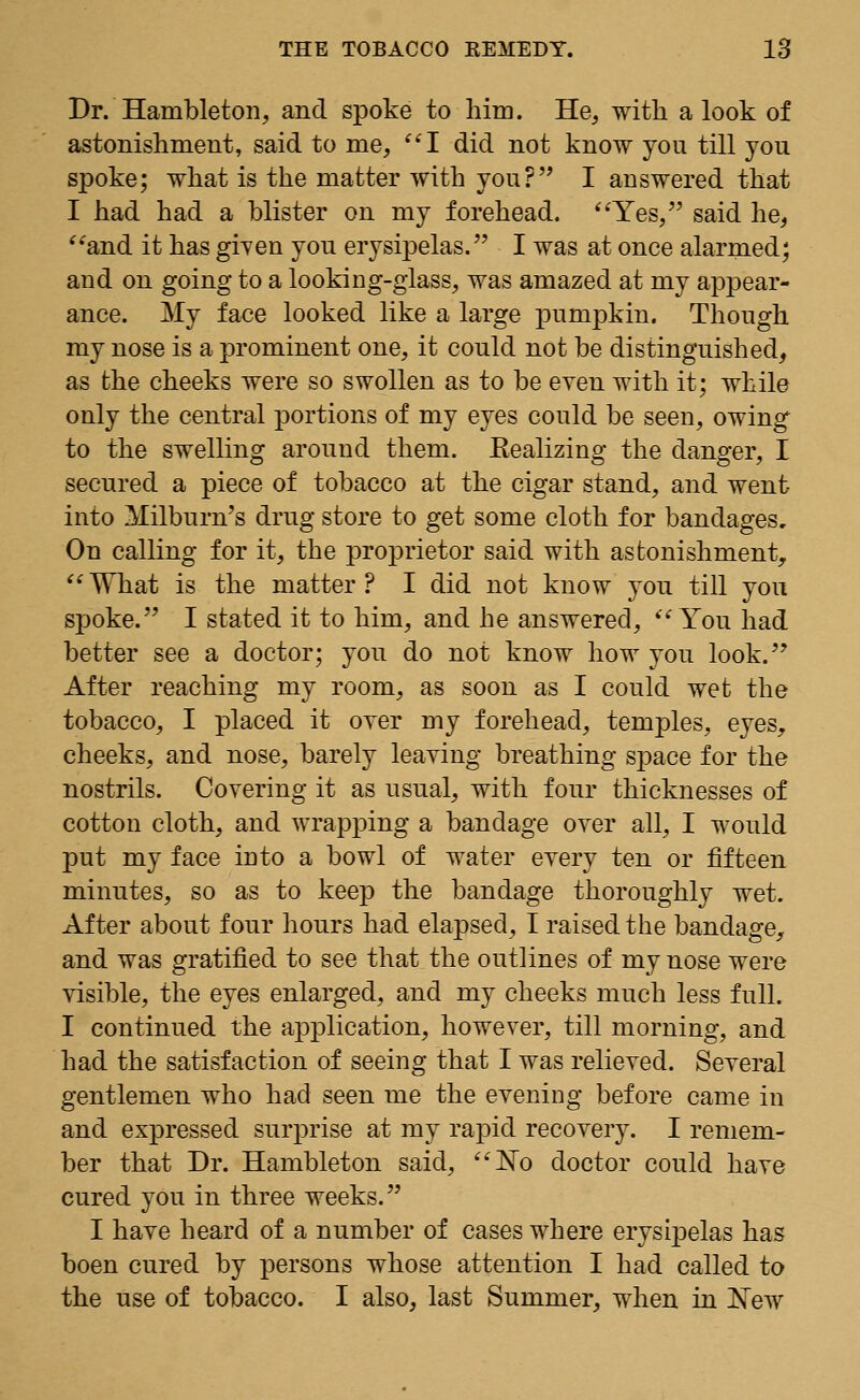 Dr. Hambleton, and spoke to him. He, with a look of astonishment, said to me, I did not know you till you spoke; what is the matter with you? I answered that I had had a blister on my forehead. Yes, said he, and it has given you erysipelas. I was at once alarmed; and on going to a looking-glass, was amazed at my appear- ance. My face looked like a large pumpkin. Though my nose is a prominent one, it could not be distinguished, as the cheeks were so swollen as to be even with it; while only the central portions of my eyes could be seen, owing to the swelling around them. Eealizing the danger, I secured a piece of tobacco at the cigar stand, and went into Milburn's drug store to get some cloth for bandages. On calling for it, the proprietor said with astonishment, What is the matter? I did not know you till you spoke. I stated it to him, and he answered, You had better see a doctor; you do not know how you look. After reaching my room, as soon as I could wet the tobacco, I placed it oyer my forehead, temples, eyes, cheeks, and nose, barely leaving breathing space for the nostrils. Covering it as usual, with four thicknesses of cotton cloth, and wrapping a bandage over all, I would put my face into a bowl of water every ten or fifteen minutes, so as to keep the bandage thoroughly wet. After about four hours had elapsed, I raised the bandage, and was gratified to see that the outlines of my nose were visible, the eyes enlarged, and my cheeks much less full. I continued the application, however, till morning, and had the satisfaction of seeing that I was relieved. Several gentlemen who had seen me the evening before came in and expressed surprise at my rapid recovery. I remem- ber that Dr. Hambleton said, ISTo doctor could have cured you in three weeks. I have heard of a number of cases where erysipelas has boen cured by persons whose attention I had called to the use of tobacco. I also, last Summer, when in JSTew