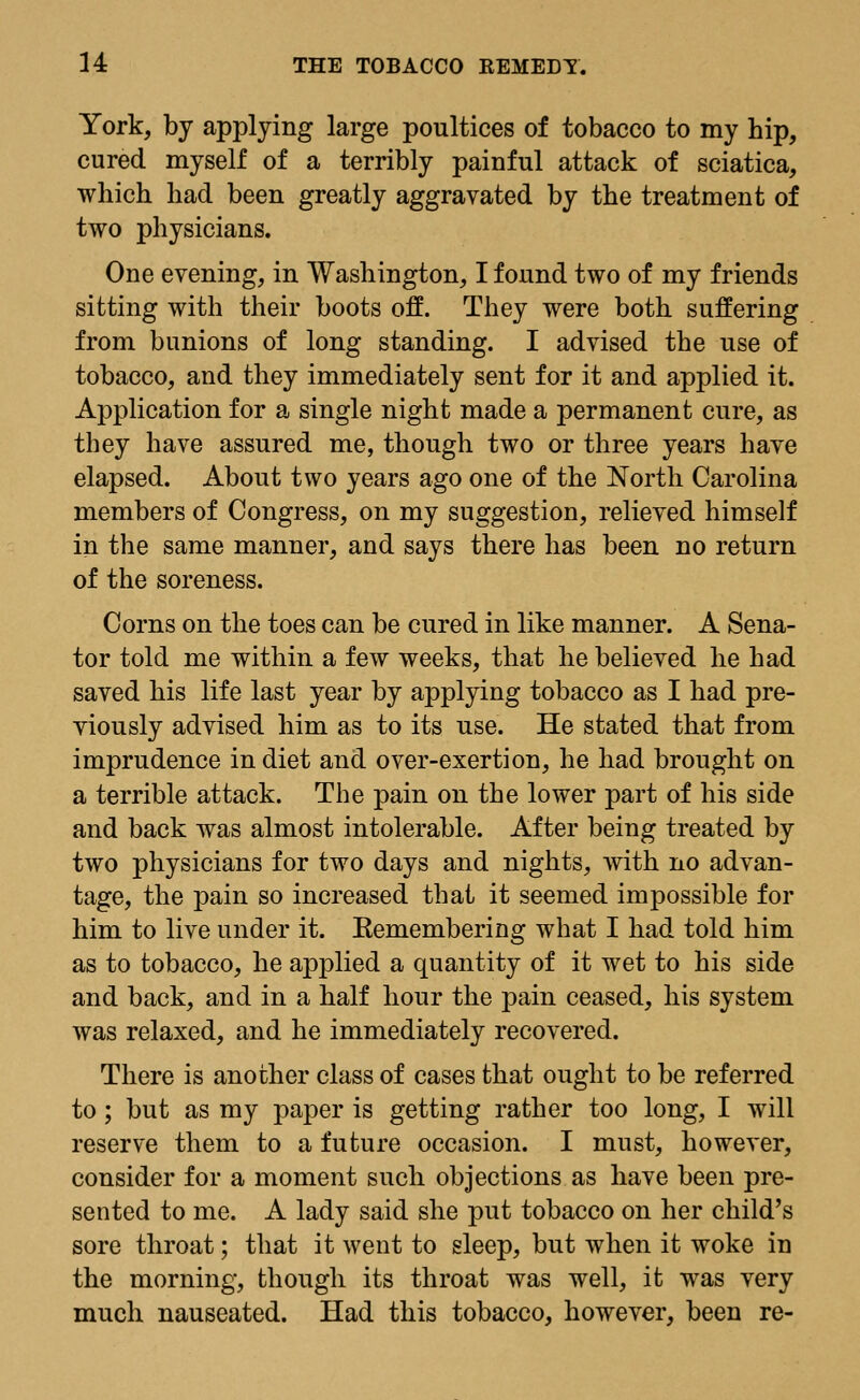 York, by applying large poultices of tobacco to my hip, cured myself of a terribly painful attack of sciatica, which had been greatly aggravated by the treatment of two physicians. One evening, in Washington, I found two of my friends sitting with their boots off. They were both suffering from bunions of long standing. I advised the use of tobacco, and they immediately sent for it and applied it. Application for a single night made a permanent cure, as they have assured me, though two or three years have elapsed. About two years ago one of the North Carolina members of Congress, on my suggestion, relieved himself in the same manner, and says there has been no return of the soreness. Corns on the toes can be cured in like manner. A Sena- tor told me within a few weeks, that he believed he had saved his life last year by applying tobacco as I had pre- viously advised him as to its use. He stated that from imprudence in diet and over-exertion, he had brought on a terrible attack. The pain on the lower part of his side and back was almost intolerable. After being treated by two physicians for two days and nights, with no advan- tage, the pain so increased that it seemed impossible for him to live under it. Eemembering what I had told him as to tobacco, he applied a quantity of it wet to his side and back, and in a half hour the pain ceased, his system was relaxed, and he immediately recovered. There is another class of cases that ought to be referred to ; but as my paper is getting rather too long, I will reserve them to a future occasion. I must, however, consider for a moment such objections as have been pre- sented to me. A lady said she put tobacco on her child's sore throat; that it went to sleep, but when it woke in the morning, though its throat was well, it was very much nauseated. Had this tobacco, however, been re-