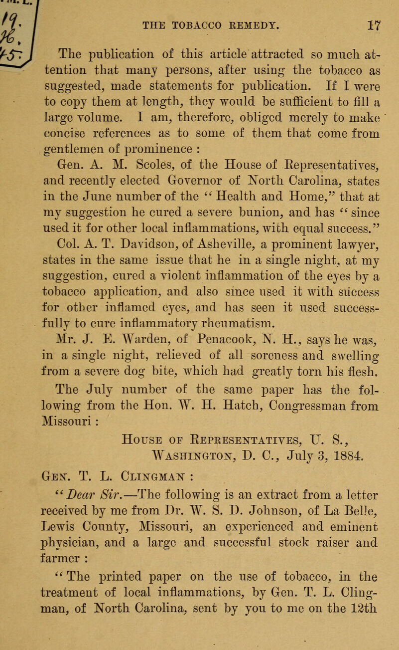 The publication of this article attracted so much at- tention that many persons, after using the tobacco as suggested, made statements for publication. If I were to copy them at length, they would be sufficient to fill a large volume. I am, therefore, obliged merely to make concise references as to some of them that come from gentlemen of prominence : Gen. A. M. Scoles, of the House of Representatives, and recently elected Governor of North Carolina, states in the June number of the Health and Home, that at my suggestion he cured a severe bunion, and has since used it for other local inflammations, with equal success. Col. A. T. Davidson, of Asheville, a prominent lawyer, states in the same issue that he in a single night, at my suggestion, cured a violent inflammation of the eyes by a tobacco application, and also since used it with success for other inflamed eyes, and has seen it used success- fully to cure inflammatory rheumatism. Mr. J. E. Warden, of Penacook, N. H., says he was, in a single night, relieved of all soreness and swelling from a severe dog bite, which had greatly torn his flesh. The July number of the same paper has the fol- lowing from the Hon. W. H. Hatch, Congressman from Missouri : House of Representatives, U. S., Washington, D. C, July 3, 1884. Gen. T. L. Clingman : Dear Sir.—The following is an extract from a letter received by me from Dr. W. S. D. Johnson, of La Belle, Lewis County, Missouri, an experienced and eminent physician, and a large and successful stock raiser and farmer : The printed paper on the use of tobacco, in the treatment of local inflammations, by Gen. T. L. Cling- man, of North Carolina, sent by you to me on the 12th